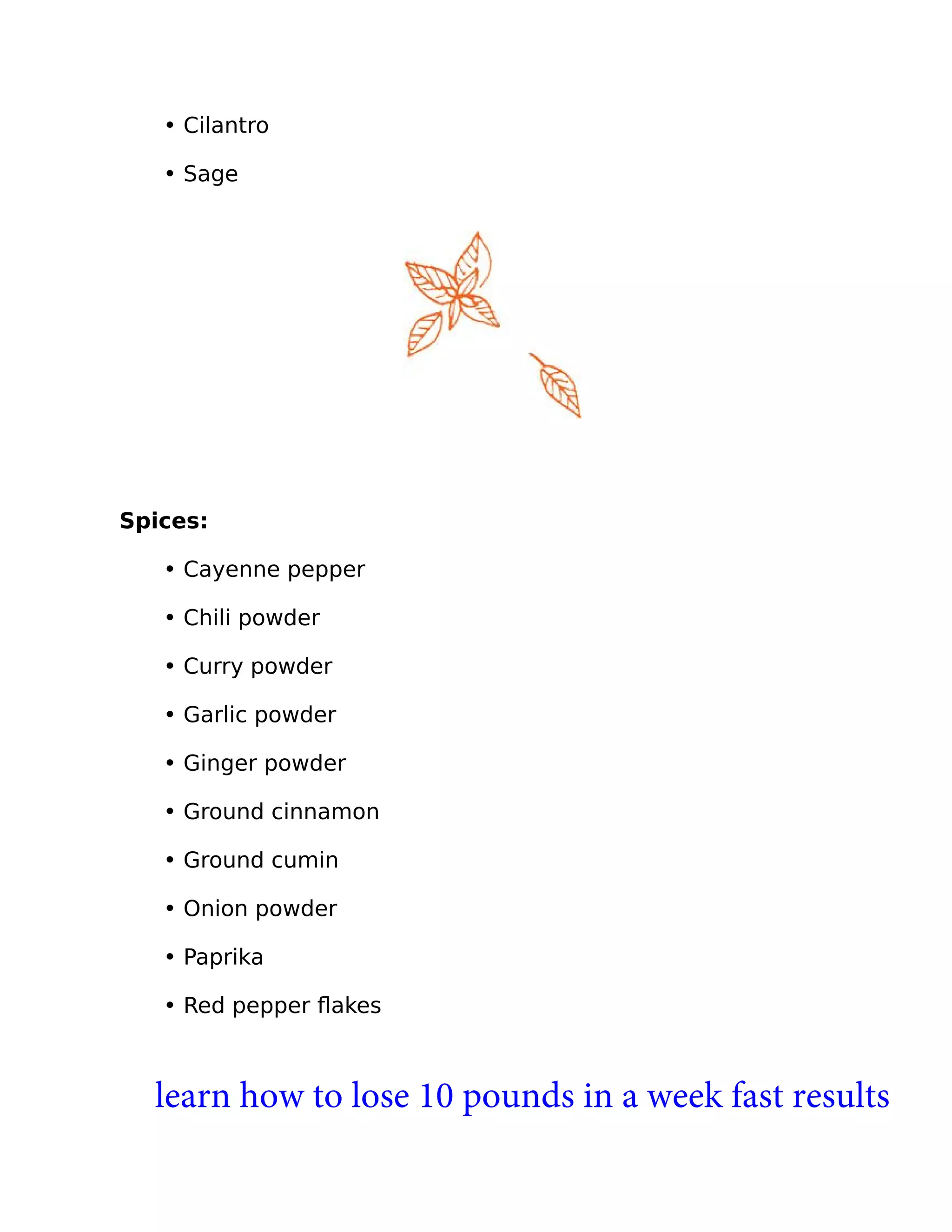• Cilantro
• Sage
Spices:
• Cayenne pepper
• Chili powder
• Curry powder
• Garlic powder
• Ginger powder
• Ground cinnamon
• Ground cumin
• Onion powder
• Paprika
• Red pepper ﬂakes
learn how to lose 10 pounds in a week fast results
 