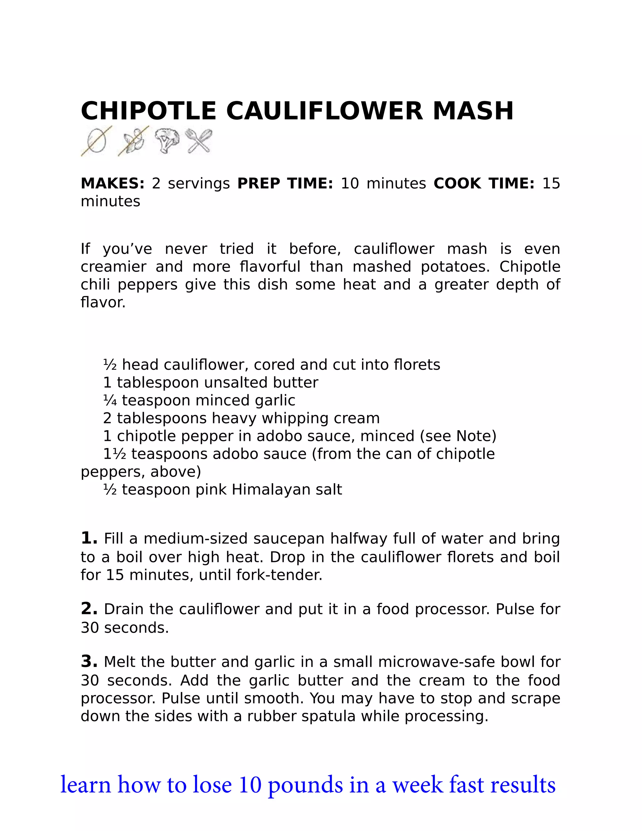 CHIPOTLE CAULIFLOWER MASH
MAKES: 2 servings PREP TIME: 10 minutes COOK TIME: 15
minutes
If you’ve never tried it before, cauliﬂower mash is even
creamier and more ﬂavorful than mashed potatoes. Chipotle
chili peppers give this dish some heat and a greater depth of
ﬂavor.
½ head cauliﬂower, cored and cut into ﬂorets
1 tablespoon unsalted butter
¼ teaspoon minced garlic
2 tablespoons heavy whipping cream
1 chipotle pepper in adobo sauce, minced (see Note)
1½ teaspoons adobo sauce (from the can of chipotle
peppers, above)
½ teaspoon pink Himalayan salt
1. Fill a medium-sized saucepan halfway full of water and bring
to a boil over high heat. Drop in the cauliﬂower ﬂorets and boil
for 15 minutes, until fork-tender.
2. Drain the cauliﬂower and put it in a food processor. Pulse for
30 seconds.
3. Melt the butter and garlic in a small microwave-safe bowl for
30 seconds. Add the garlic butter and the cream to the food
processor. Pulse until smooth. You may have to stop and scrape
down the sides with a rubber spatula while processing.
learn how to lose 10 pounds in a week fast results
 