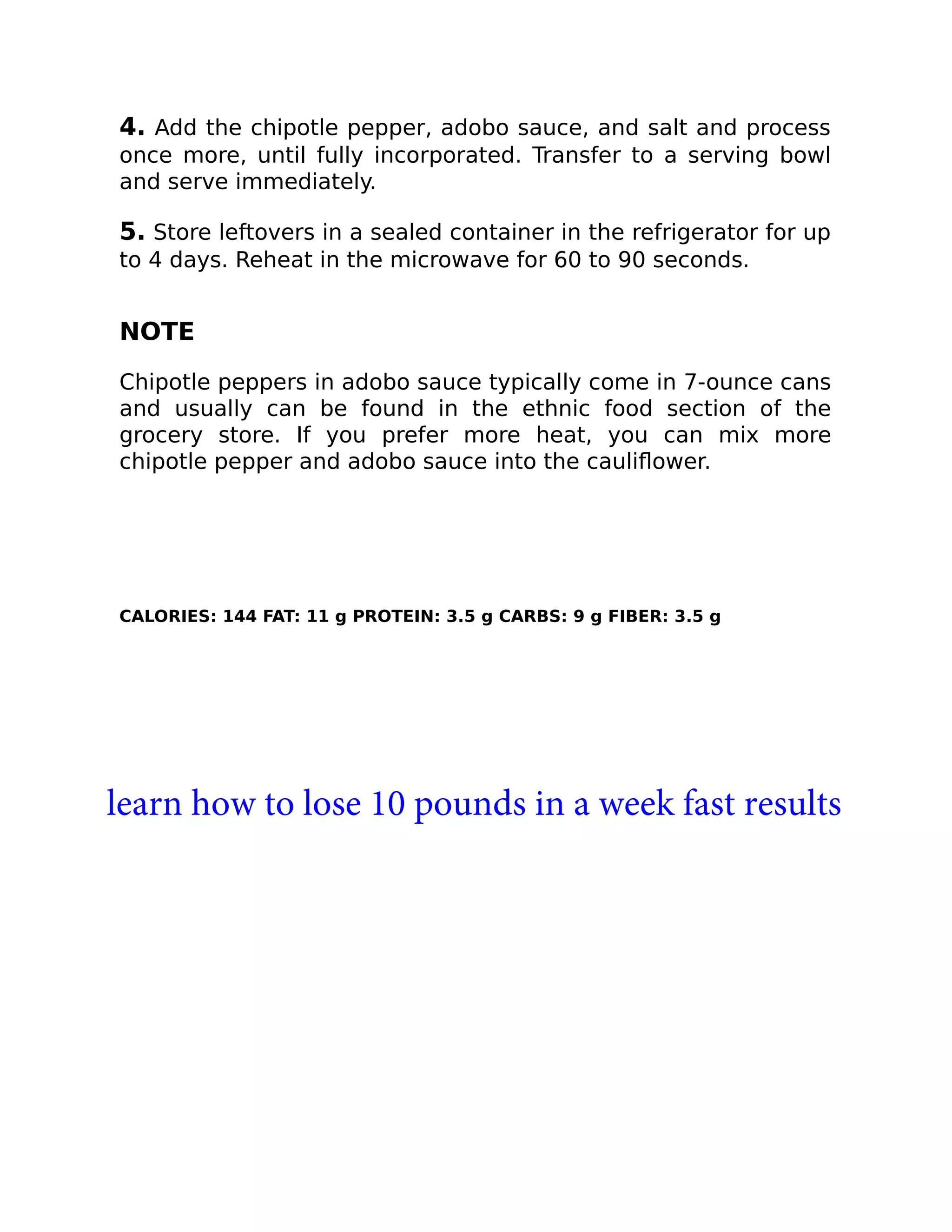 4. Add the chipotle pepper, adobo sauce, and salt and process
once more, until fully incorporated. Transfer to a serving bowl
and serve immediately.
5. Store leftovers in a sealed container in the refrigerator for up
to 4 days. Reheat in the microwave for 60 to 90 seconds.
NOTE
Chipotle peppers in adobo sauce typically come in 7-ounce cans
and usually can be found in the ethnic food section of the
grocery store. If you prefer more heat, you can mix more
chipotle pepper and adobo sauce into the cauliﬂower.
CALORIES: 144 FAT: 11 g PROTEIN: 3.5 g CARBS: 9 g FIBER: 3.5 g
learn how to lose 10 pounds in a week fast results
 