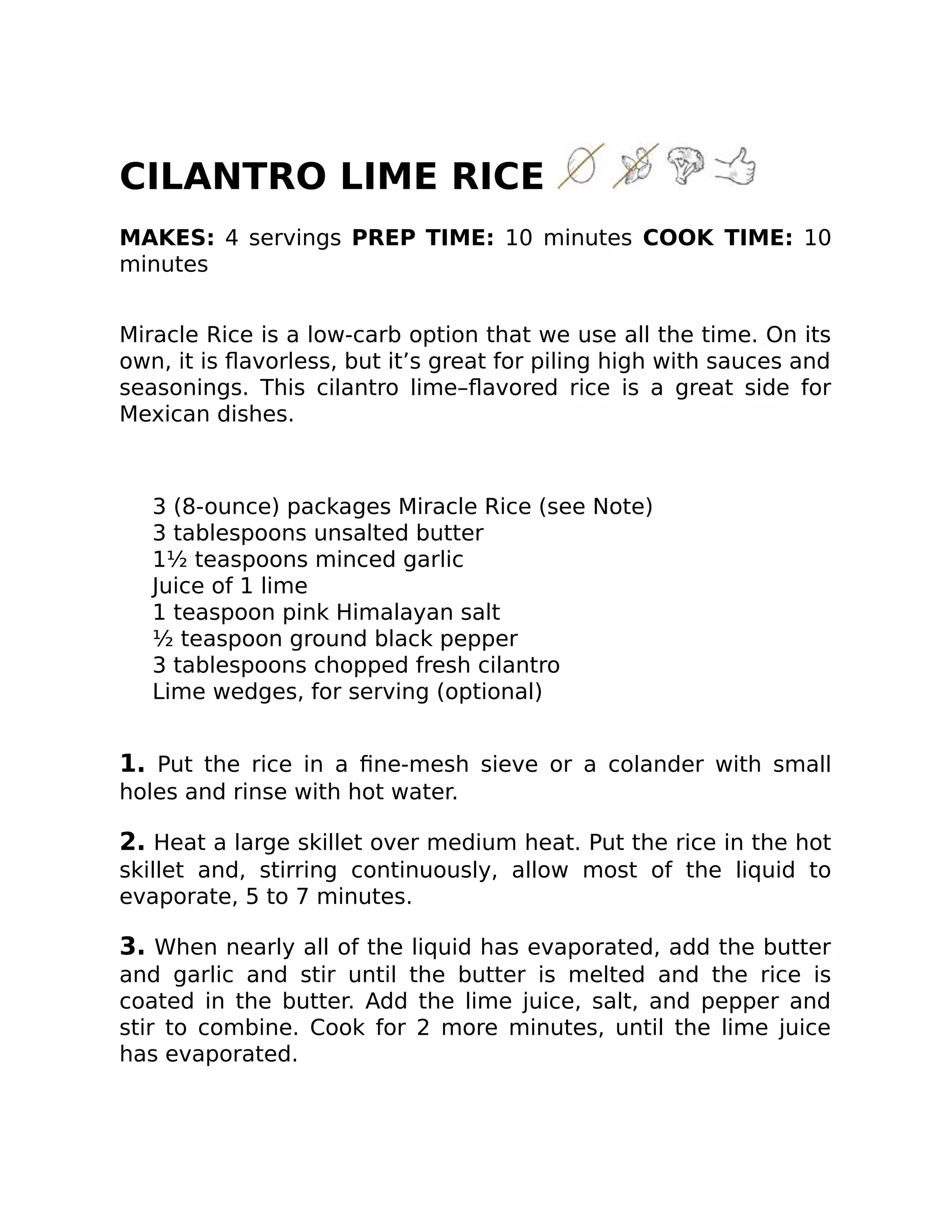 CILANTRO LIME RICE
MAKES: 4 servings PREP TIME: 10 minutes COOK TIME: 10
minutes
Miracle Rice is a low-carb option that we use all the time. On its
own, it is ﬂavorless, but it’s great for piling high with sauces and
seasonings. This cilantro lime–ﬂavored rice is a great side for
Mexican dishes.
3 (8-ounce) packages Miracle Rice (see Note)
3 tablespoons unsalted butter
1½ teaspoons minced garlic
Juice of 1 lime
1 teaspoon pink Himalayan salt
½ teaspoon ground black pepper
3 tablespoons chopped fresh cilantro
Lime wedges, for serving (optional)
1. Put the rice in a ﬁne-mesh sieve or a colander with small
holes and rinse with hot water.
2. Heat a large skillet over medium heat. Put the rice in the hot
skillet and, stirring continuously, allow most of the liquid to
evaporate, 5 to 7 minutes.
3. When nearly all of the liquid has evaporated, add the butter
and garlic and stir until the butter is melted and the rice is
coated in the butter. Add the lime juice, salt, and pepper and
stir to combine. Cook for 2 more minutes, until the lime juice
has evaporated.
 