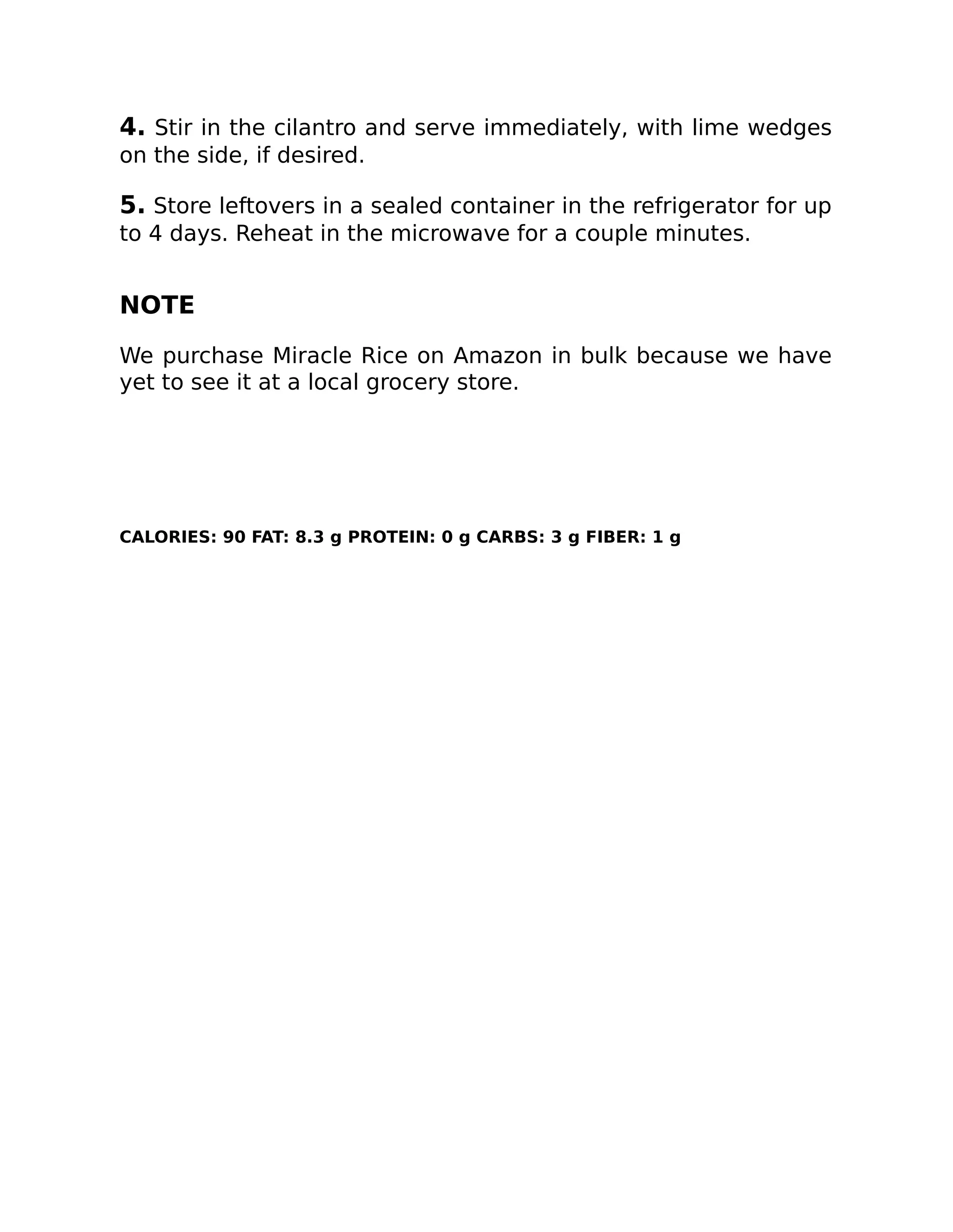 4. Stir in the cilantro and serve immediately, with lime wedges
on the side, if desired.
5. Store leftovers in a sealed container in the refrigerator for up
to 4 days. Reheat in the microwave for a couple minutes.
NOTE
We purchase Miracle Rice on Amazon in bulk because we have
yet to see it at a local grocery store.
CALORIES: 90 FAT: 8.3 g PROTEIN: 0 g CARBS: 3 g FIBER: 1 g
 