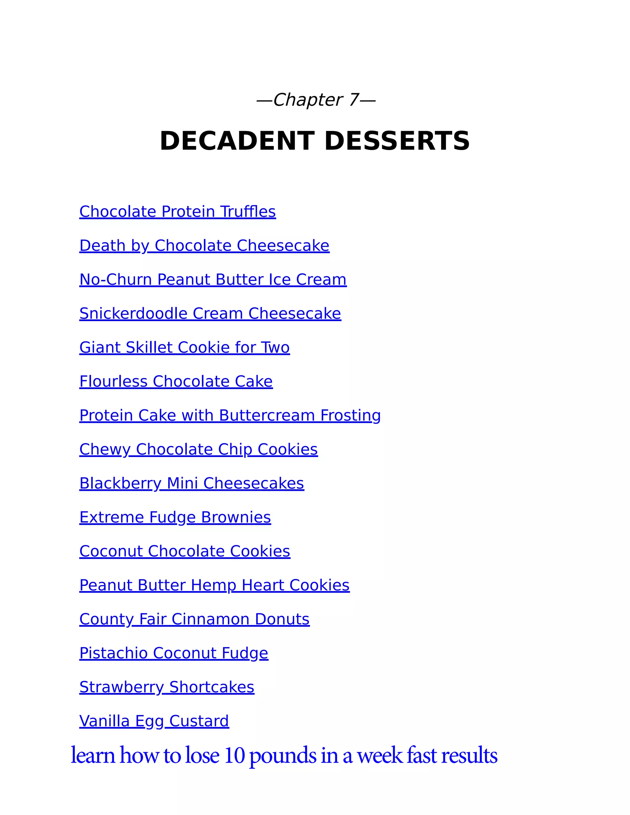 —Chapter 7—
DECADENT DESSERTS
Chocolate Protein Truﬄes
Death by Chocolate Cheesecake
No-Churn Peanut Butter Ice Cream
Snickerdoodle Cream Cheesecake
Giant Skillet Cookie for Two
Flourless Chocolate Cake
Protein Cake with Buttercream Frosting
Chewy Chocolate Chip Cookies
Blackberry Mini Cheesecakes
Extreme Fudge Brownies
Coconut Chocolate Cookies
Peanut Butter Hemp Heart Cookies
County Fair Cinnamon Donuts
Pistachio Coconut Fudge
Strawberry Shortcakes
Vanilla Egg Custard
learnhowtolose10poundsinaweekfastresults
 