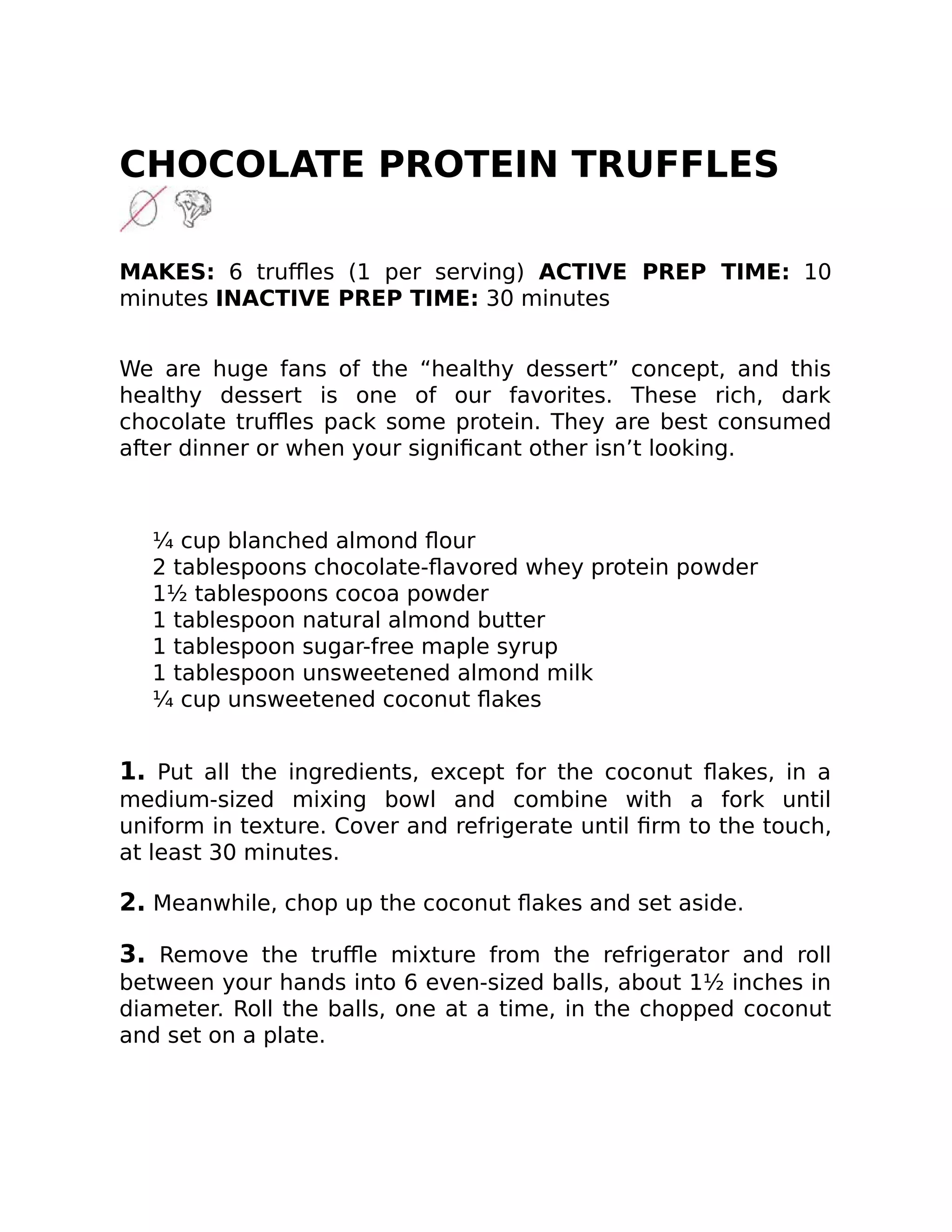 CHOCOLATE PROTEIN TRUFFLES
MAKES: 6 truﬄes (1 per serving) ACTIVE PREP TIME: 10
minutes INACTIVE PREP TIME: 30 minutes
We are huge fans of the “healthy dessert” concept, and this
healthy dessert is one of our favorites. These rich, dark
chocolate truﬄes pack some protein. They are best consumed
after dinner or when your signiﬁcant other isn’t looking.
¼ cup blanched almond ﬂour
2 tablespoons chocolate-ﬂavored whey protein powder
1½ tablespoons cocoa powder
1 tablespoon natural almond butter
1 tablespoon sugar-free maple syrup
1 tablespoon unsweetened almond milk
¼ cup unsweetened coconut ﬂakes
1. Put all the ingredients, except for the coconut ﬂakes, in a
medium-sized mixing bowl and combine with a fork until
uniform in texture. Cover and refrigerate until ﬁrm to the touch,
at least 30 minutes.
2. Meanwhile, chop up the coconut ﬂakes and set aside.
3. Remove the truﬄe mixture from the refrigerator and roll
between your hands into 6 even-sized balls, about 1½ inches in
diameter. Roll the balls, one at a time, in the chopped coconut
and set on a plate.
 