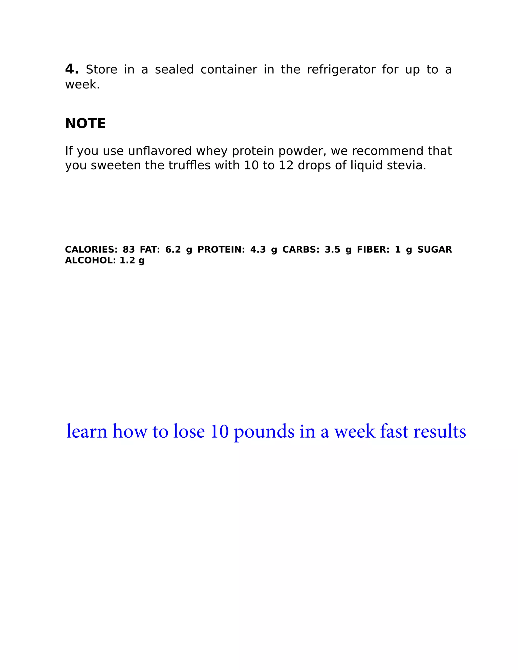 4. Store in a sealed container in the refrigerator for up to a
week.
NOTE
If you use unﬂavored whey protein powder, we recommend that
you sweeten the truﬄes with 10 to 12 drops of liquid stevia.
CALORIES: 83 FAT: 6.2 g PROTEIN: 4.3 g CARBS: 3.5 g FIBER: 1 g SUGAR
ALCOHOL: 1.2 g
learn how to lose 10 pounds in a week fast results
 