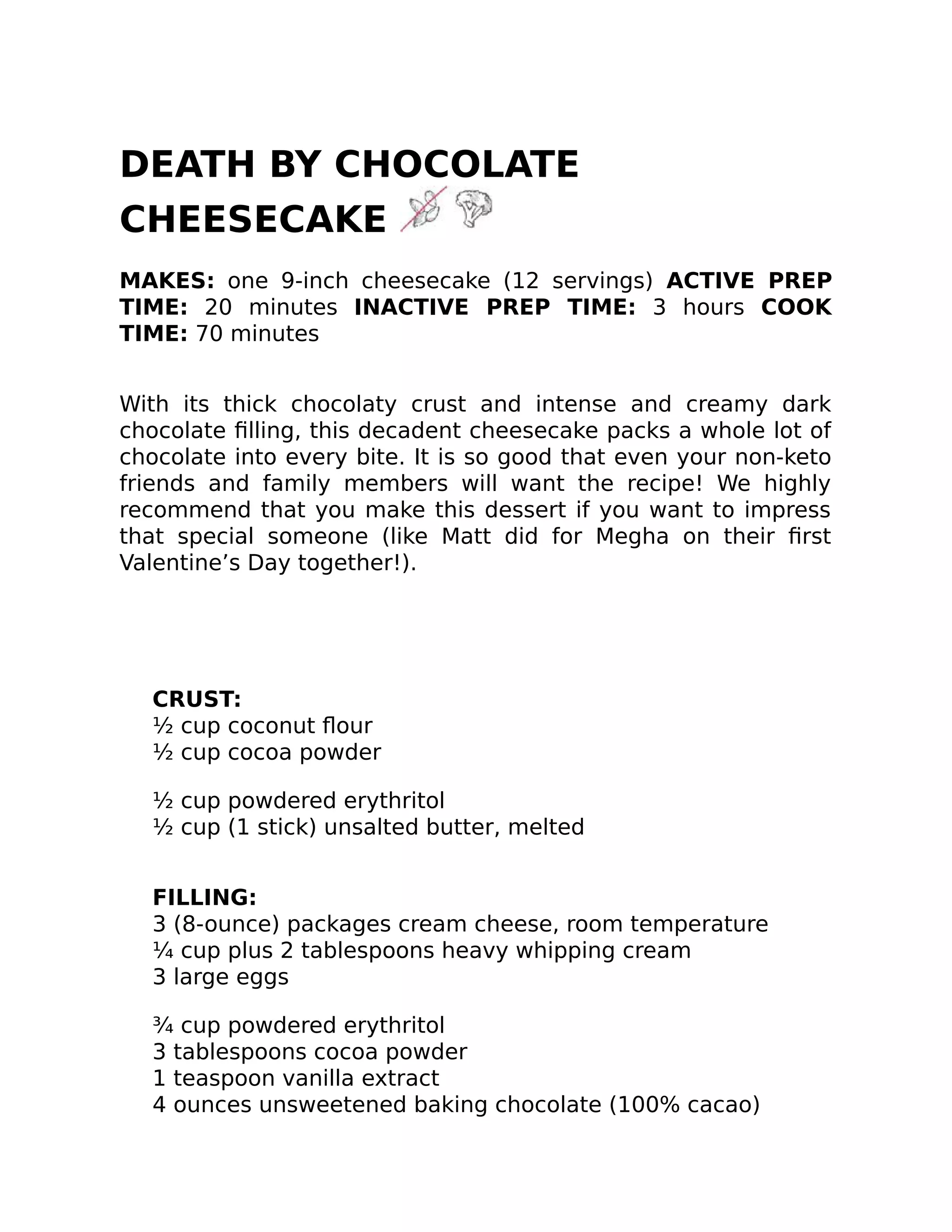 DEATH BY CHOCOLATE
CHEESECAKE
MAKES: one 9-inch cheesecake (12 servings) ACTIVE PREP
TIME: 20 minutes INACTIVE PREP TIME: 3 hours COOK
TIME: 70 minutes
With its thick chocolaty crust and intense and creamy dark
chocolate ﬁlling, this decadent cheesecake packs a whole lot of
chocolate into every bite. It is so good that even your non-keto
friends and family members will want the recipe! We highly
recommend that you make this dessert if you want to impress
that special someone (like Matt did for Megha on their ﬁrst
Valentine’s Day together!).
CRUST:
½ cup coconut ﬂour
½ cup cocoa powder
½ cup powdered erythritol
½ cup (1 stick) unsalted butter, melted
FILLING:
3 (8-ounce) packages cream cheese, room temperature
¼ cup plus 2 tablespoons heavy whipping cream
3 large eggs
¾ cup powdered erythritol
3 tablespoons cocoa powder
1 teaspoon vanilla extract
4 ounces unsweetened baking chocolate (100% cacao)
 