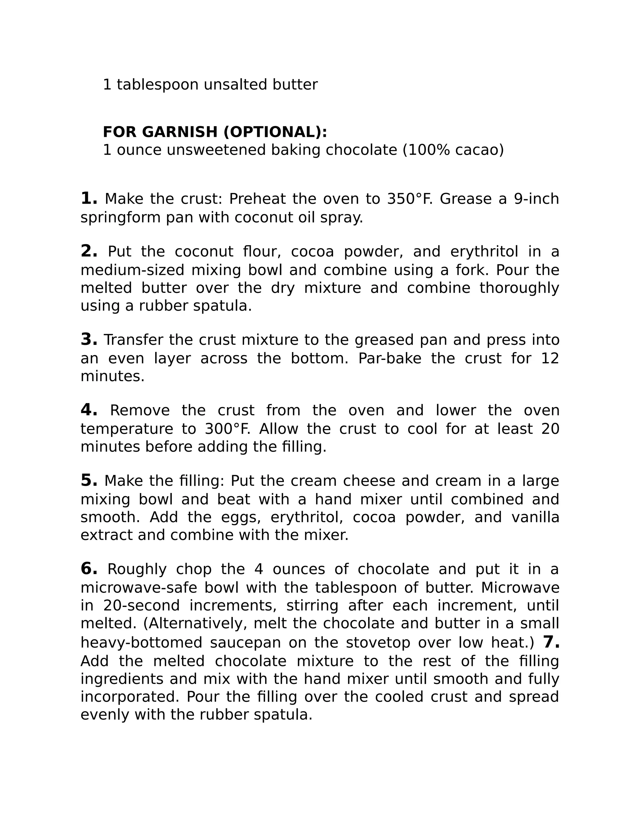 1 tablespoon unsalted butter
FOR GARNISH (OPTIONAL):
1 ounce unsweetened baking chocolate (100% cacao)
1. Make the crust: Preheat the oven to 350°F. Grease a 9-inch
springform pan with coconut oil spray.
2. Put the coconut ﬂour, cocoa powder, and erythritol in a
medium-sized mixing bowl and combine using a fork. Pour the
melted butter over the dry mixture and combine thoroughly
using a rubber spatula.
3. Transfer the crust mixture to the greased pan and press into
an even layer across the bottom. Par-bake the crust for 12
minutes.
4. Remove the crust from the oven and lower the oven
temperature to 300°F. Allow the crust to cool for at least 20
minutes before adding the ﬁlling.
5. Make the ﬁlling: Put the cream cheese and cream in a large
mixing bowl and beat with a hand mixer until combined and
smooth. Add the eggs, erythritol, cocoa powder, and vanilla
extract and combine with the mixer.
6. Roughly chop the 4 ounces of chocolate and put it in a
microwave-safe bowl with the tablespoon of butter. Microwave
in 20-second increments, stirring after each increment, until
melted. (Alternatively, melt the chocolate and butter in a small
heavy-bottomed saucepan on the stovetop over low heat.) 7.
Add the melted chocolate mixture to the rest of the ﬁlling
ingredients and mix with the hand mixer until smooth and fully
incorporated. Pour the ﬁlling over the cooled crust and spread
evenly with the rubber spatula.
 