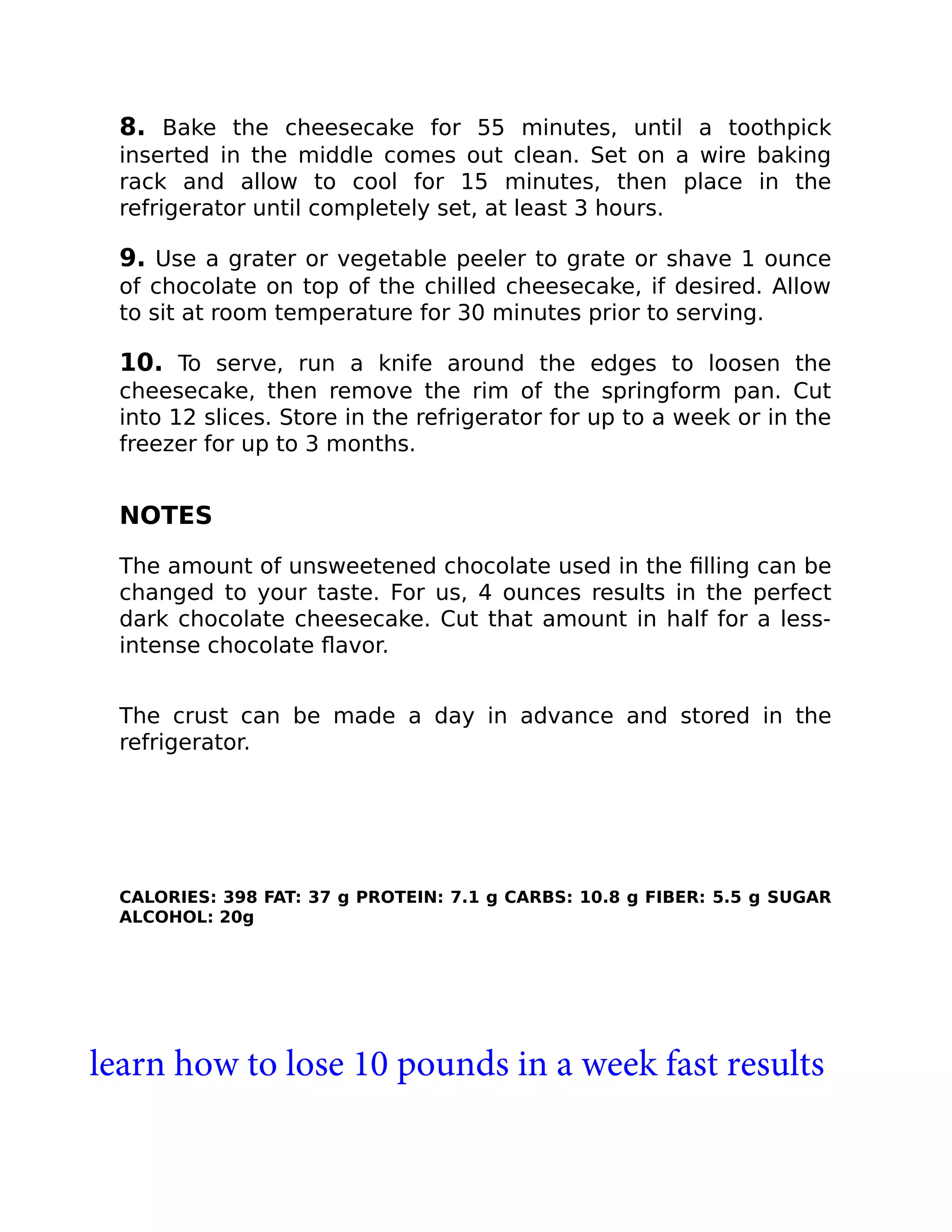 8. Bake the cheesecake for 55 minutes, until a toothpick
inserted in the middle comes out clean. Set on a wire baking
rack and allow to cool for 15 minutes, then place in the
refrigerator until completely set, at least 3 hours.
9. Use a grater or vegetable peeler to grate or shave 1 ounce
of chocolate on top of the chilled cheesecake, if desired. Allow
to sit at room temperature for 30 minutes prior to serving.
10. To serve, run a knife around the edges to loosen the
cheesecake, then remove the rim of the springform pan. Cut
into 12 slices. Store in the refrigerator for up to a week or in the
freezer for up to 3 months.
NOTES
The amount of unsweetened chocolate used in the ﬁlling can be
changed to your taste. For us, 4 ounces results in the perfect
dark chocolate cheesecake. Cut that amount in half for a less-
intense chocolate ﬂavor.
The crust can be made a day in advance and stored in the
refrigerator.
CALORIES: 398 FAT: 37 g PROTEIN: 7.1 g CARBS: 10.8 g FIBER: 5.5 g SUGAR
ALCOHOL: 20g
learn how to lose 10 pounds in a week fast results
 