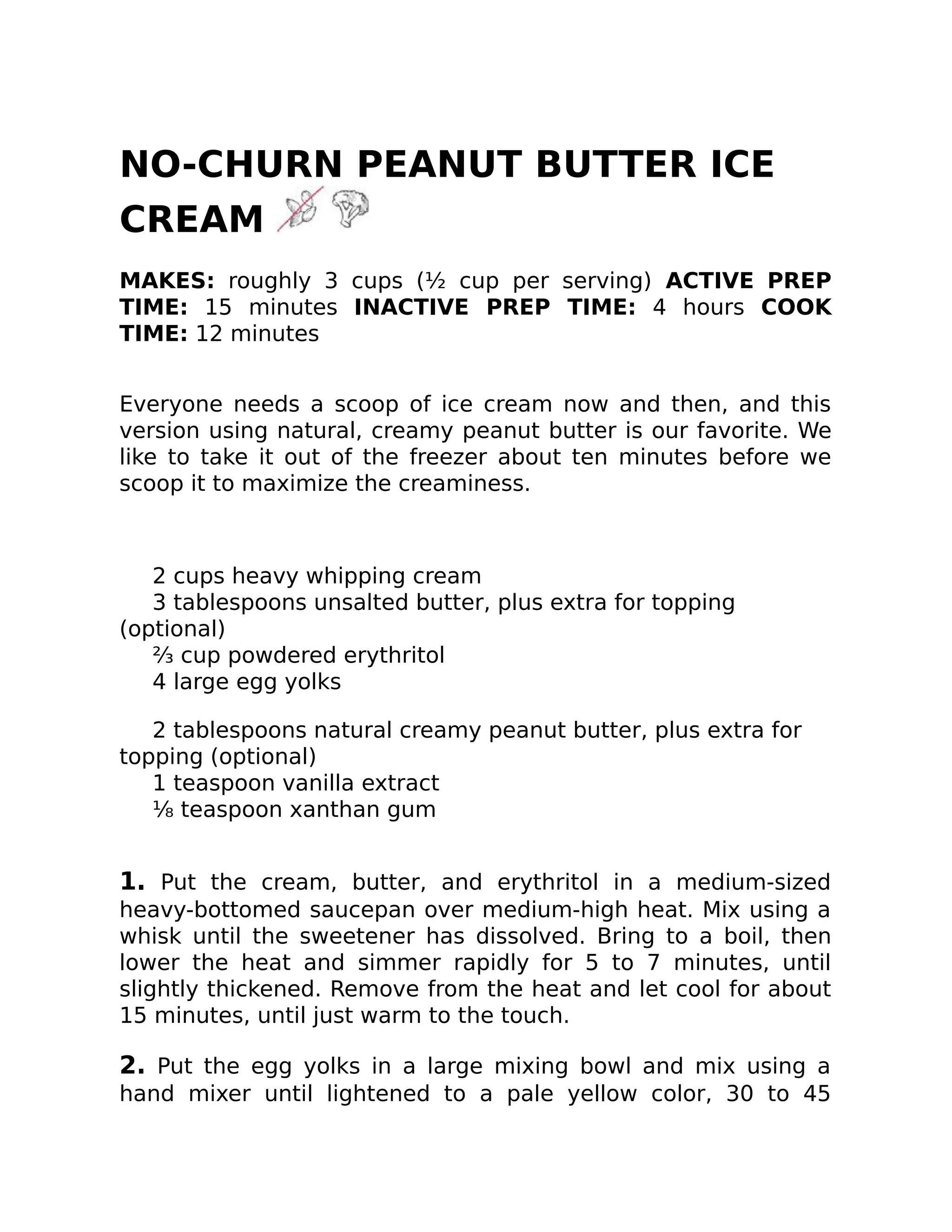 NO-CHURN PEANUT BUTTER ICE
CREAM
MAKES: roughly 3 cups (½ cup per serving) ACTIVE PREP
TIME: 15 minutes INACTIVE PREP TIME: 4 hours COOK
TIME: 12 minutes
Everyone needs a scoop of ice cream now and then, and this
version using natural, creamy peanut butter is our favorite. We
like to take it out of the freezer about ten minutes before we
scoop it to maximize the creaminess.
2 cups heavy whipping cream
3 tablespoons unsalted butter, plus extra for topping
(optional)
⅔ cup powdered erythritol
4 large egg yolks
2 tablespoons natural creamy peanut butter, plus extra for
topping (optional)
1 teaspoon vanilla extract
⅛ teaspoon xanthan gum
1. Put the cream, butter, and erythritol in a medium-sized
heavy-bottomed saucepan over medium-high heat. Mix using a
whisk until the sweetener has dissolved. Bring to a boil, then
lower the heat and simmer rapidly for 5 to 7 minutes, until
slightly thickened. Remove from the heat and let cool for about
15 minutes, until just warm to the touch.
2. Put the egg yolks in a large mixing bowl and mix using a
hand mixer until lightened to a pale yellow color, 30 to 45
 