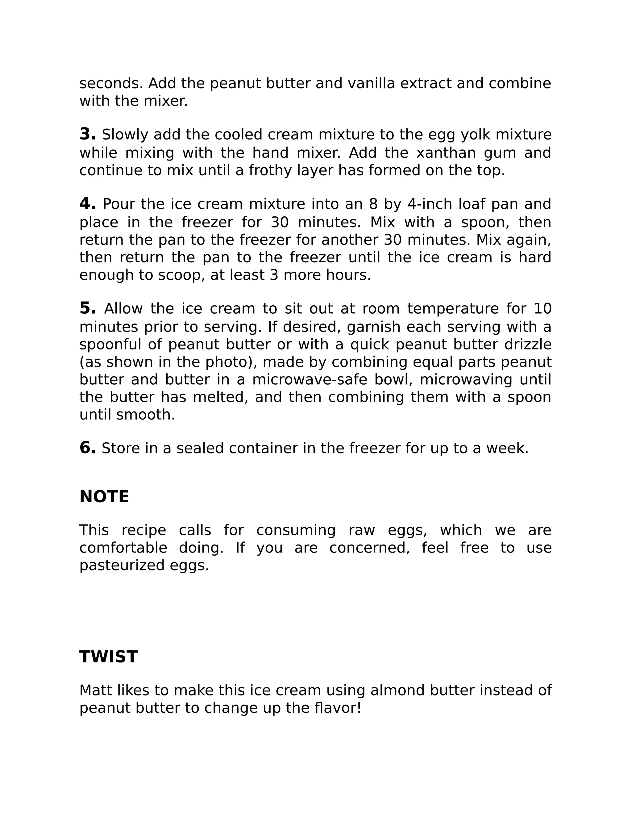 seconds. Add the peanut butter and vanilla extract and combine
with the mixer.
3. Slowly add the cooled cream mixture to the egg yolk mixture
while mixing with the hand mixer. Add the xanthan gum and
continue to mix until a frothy layer has formed on the top.
4. Pour the ice cream mixture into an 8 by 4-inch loaf pan and
place in the freezer for 30 minutes. Mix with a spoon, then
return the pan to the freezer for another 30 minutes. Mix again,
then return the pan to the freezer until the ice cream is hard
enough to scoop, at least 3 more hours.
5. Allow the ice cream to sit out at room temperature for 10
minutes prior to serving. If desired, garnish each serving with a
spoonful of peanut butter or with a quick peanut butter drizzle
(as shown in the photo), made by combining equal parts peanut
butter and butter in a microwave-safe bowl, microwaving until
the butter has melted, and then combining them with a spoon
until smooth.
6. Store in a sealed container in the freezer for up to a week.
NOTE
This recipe calls for consuming raw eggs, which we are
comfortable doing. If you are concerned, feel free to use
pasteurized eggs.
TWIST
Matt likes to make this ice cream using almond butter instead of
peanut butter to change up the ﬂavor!
 