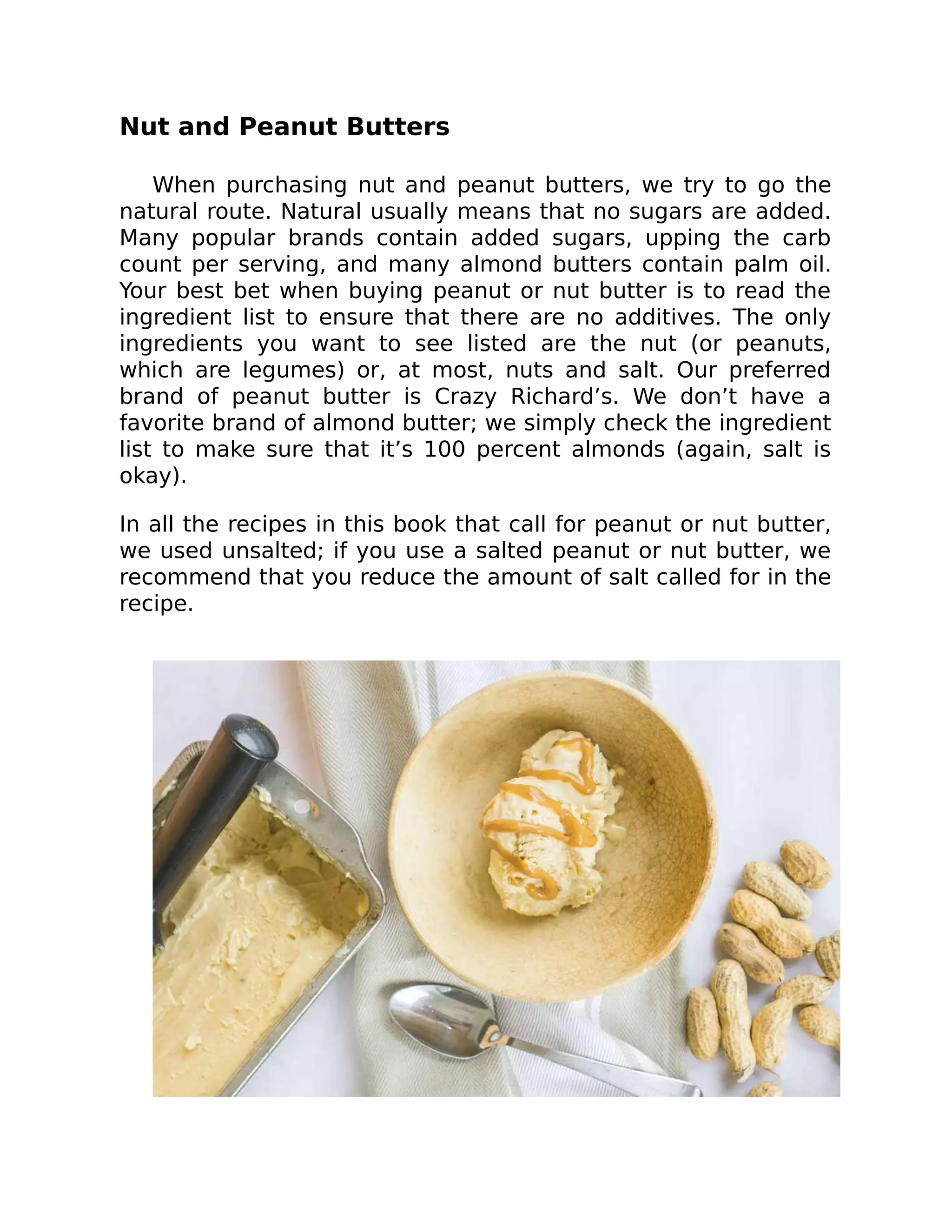 Nut and Peanut Butters
When purchasing nut and peanut butters, we try to go the
natural route. Natural usually means that no sugars are added.
Many popular brands contain added sugars, upping the carb
count per serving, and many almond butters contain palm oil.
Your best bet when buying peanut or nut butter is to read the
ingredient list to ensure that there are no additives. The only
ingredients you want to see listed are the nut (or peanuts,
which are legumes) or, at most, nuts and salt. Our preferred
brand of peanut butter is Crazy Richard’s. We don’t have a
favorite brand of almond butter; we simply check the ingredient
list to make sure that it’s 100 percent almonds (again, salt is
okay).
In all the recipes in this book that call for peanut or nut butter,
we used unsalted; if you use a salted peanut or nut butter, we
recommend that you reduce the amount of salt called for in the
recipe.
 