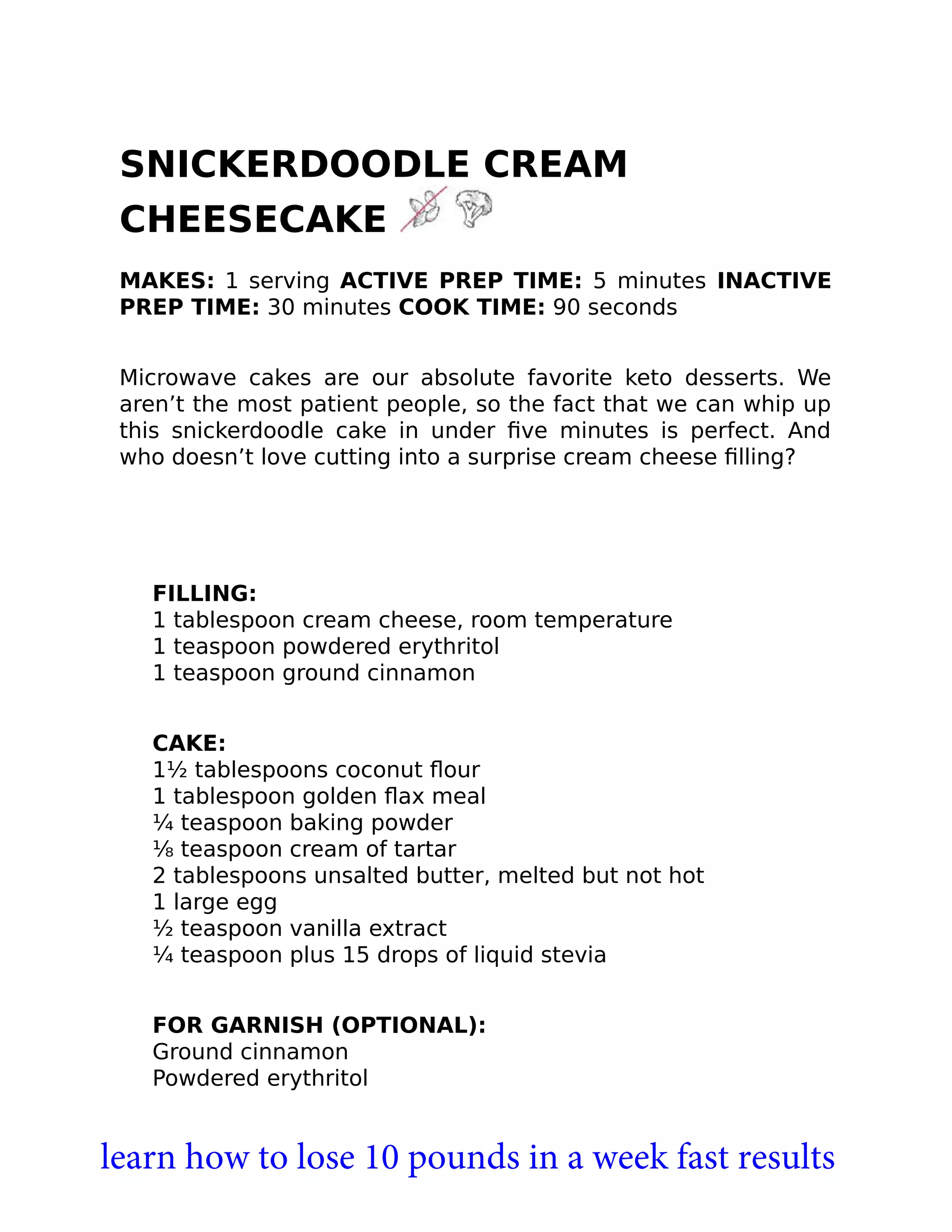 SNICKERDOODLE CREAM
CHEESECAKE
MAKES: 1 serving ACTIVE PREP TIME: 5 minutes INACTIVE
PREP TIME: 30 minutes COOK TIME: 90 seconds
Microwave cakes are our absolute favorite keto desserts. We
aren’t the most patient people, so the fact that we can whip up
this snickerdoodle cake in under ﬁve minutes is perfect. And
who doesn’t love cutting into a surprise cream cheese ﬁlling?
FILLING:
1 tablespoon cream cheese, room temperature
1 teaspoon powdered erythritol
1 teaspoon ground cinnamon
CAKE:
1½ tablespoons coconut ﬂour
1 tablespoon golden ﬂax meal
¼ teaspoon baking powder
⅛ teaspoon cream of tartar
2 tablespoons unsalted butter, melted but not hot
1 large egg
½ teaspoon vanilla extract
¼ teaspoon plus 15 drops of liquid stevia
FOR GARNISH (OPTIONAL):
Ground cinnamon
Powdered erythritol
learn how to lose 10 pounds in a week fast results
 