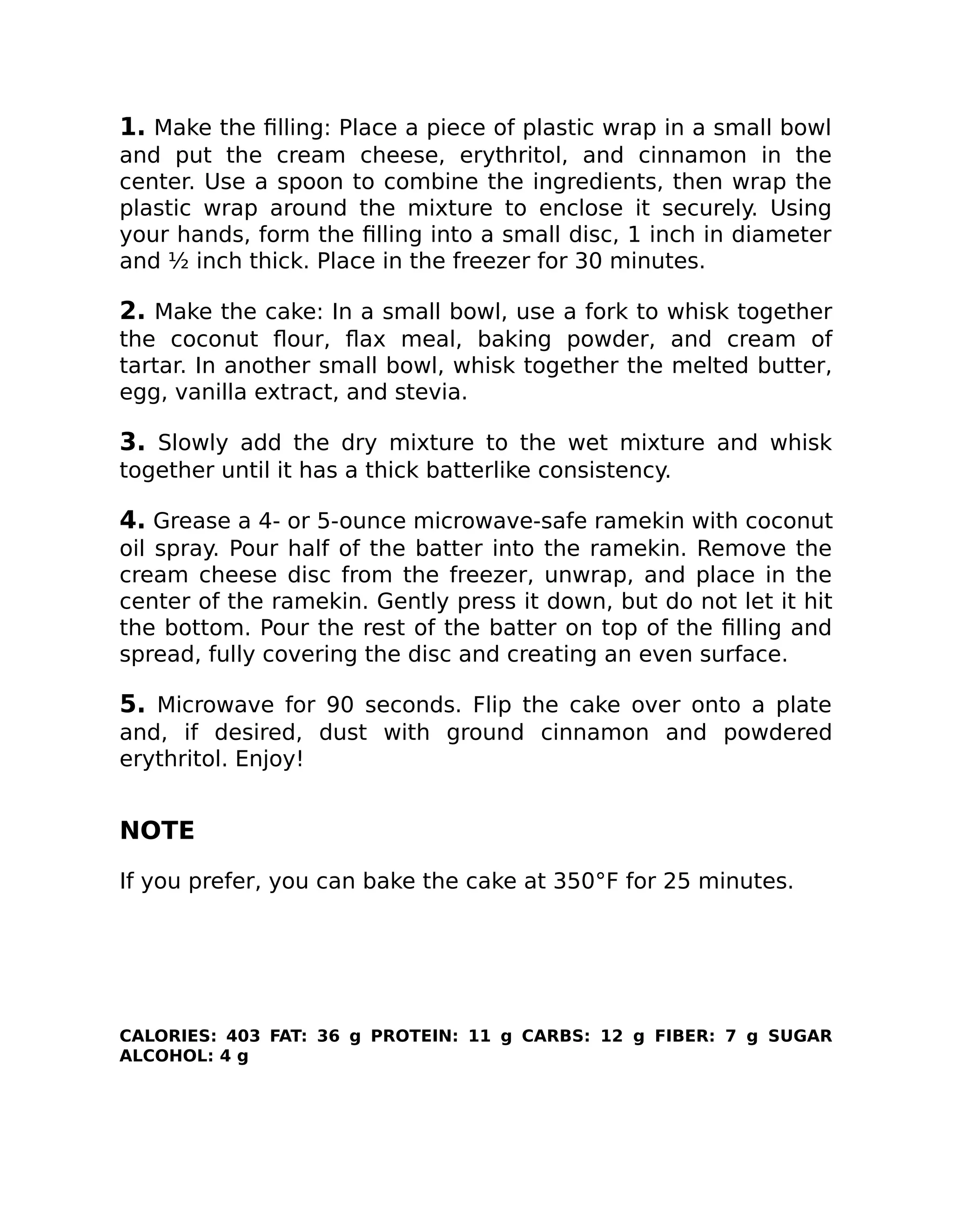 1. Make the ﬁlling: Place a piece of plastic wrap in a small bowl
and put the cream cheese, erythritol, and cinnamon in the
center. Use a spoon to combine the ingredients, then wrap the
plastic wrap around the mixture to enclose it securely. Using
your hands, form the ﬁlling into a small disc, 1 inch in diameter
and ½ inch thick. Place in the freezer for 30 minutes.
2. Make the cake: In a small bowl, use a fork to whisk together
the coconut ﬂour, ﬂax meal, baking powder, and cream of
tartar. In another small bowl, whisk together the melted butter,
egg, vanilla extract, and stevia.
3. Slowly add the dry mixture to the wet mixture and whisk
together until it has a thick batterlike consistency.
4. Grease a 4- or 5-ounce microwave-safe ramekin with coconut
oil spray. Pour half of the batter into the ramekin. Remove the
cream cheese disc from the freezer, unwrap, and place in the
center of the ramekin. Gently press it down, but do not let it hit
the bottom. Pour the rest of the batter on top of the ﬁlling and
spread, fully covering the disc and creating an even surface.
5. Microwave for 90 seconds. Flip the cake over onto a plate
and, if desired, dust with ground cinnamon and powdered
erythritol. Enjoy!
NOTE
If you prefer, you can bake the cake at 350°F for 25 minutes.
CALORIES: 403 FAT: 36 g PROTEIN: 11 g CARBS: 12 g FIBER: 7 g SUGAR
ALCOHOL: 4 g
 