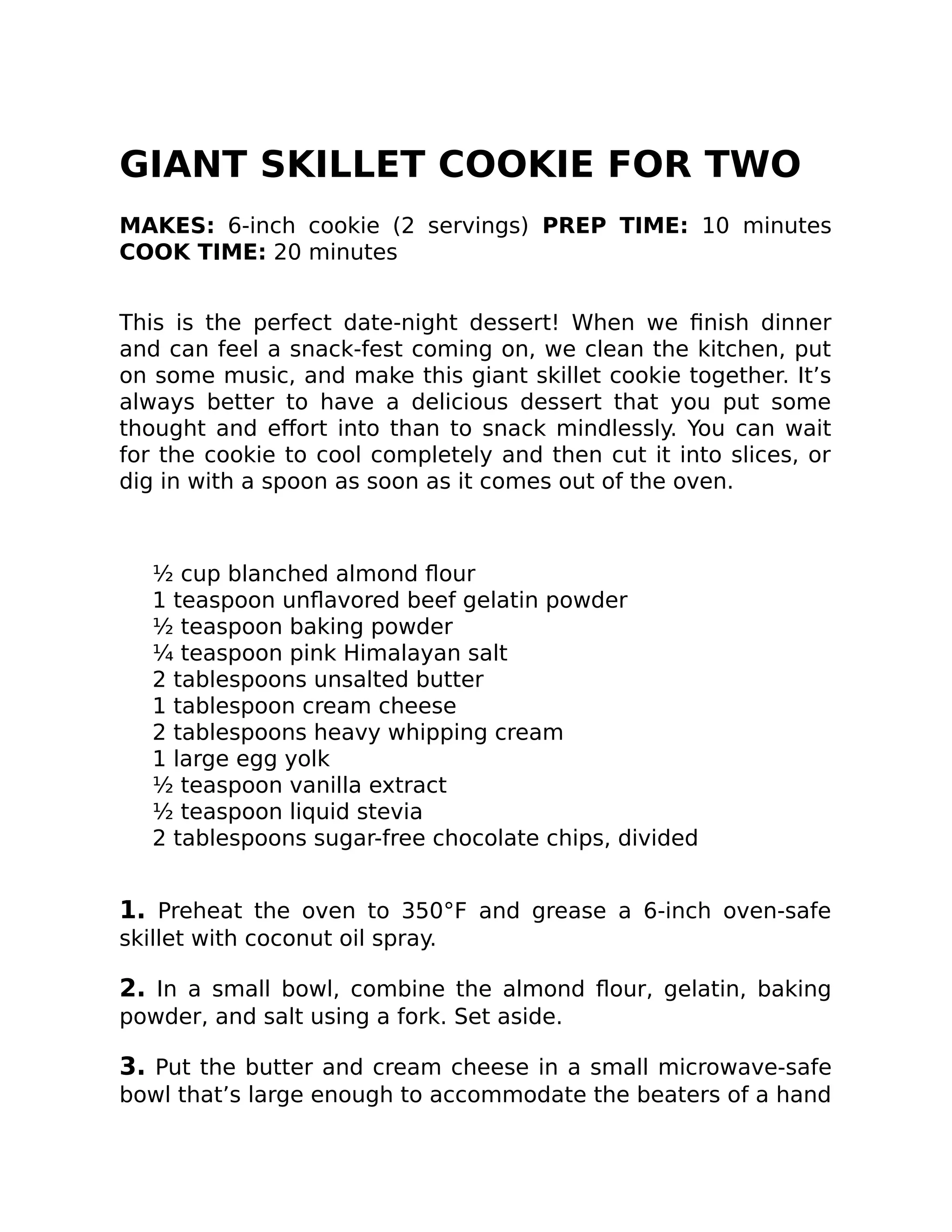 GIANT SKILLET COOKIE FOR TWO
MAKES: 6-inch cookie (2 servings) PREP TIME: 10 minutes
COOK TIME: 20 minutes
This is the perfect date-night dessert! When we ﬁnish dinner
and can feel a snack-fest coming on, we clean the kitchen, put
on some music, and make this giant skillet cookie together. It’s
always better to have a delicious dessert that you put some
thought and eﬀort into than to snack mindlessly. You can wait
for the cookie to cool completely and then cut it into slices, or
dig in with a spoon as soon as it comes out of the oven.
½ cup blanched almond ﬂour
1 teaspoon unﬂavored beef gelatin powder
½ teaspoon baking powder
¼ teaspoon pink Himalayan salt
2 tablespoons unsalted butter
1 tablespoon cream cheese
2 tablespoons heavy whipping cream
1 large egg yolk
½ teaspoon vanilla extract
½ teaspoon liquid stevia
2 tablespoons sugar-free chocolate chips, divided
1. Preheat the oven to 350°F and grease a 6-inch oven-safe
skillet with coconut oil spray.
2. In a small bowl, combine the almond ﬂour, gelatin, baking
powder, and salt using a fork. Set aside.
3. Put the butter and cream cheese in a small microwave-safe
bowl that’s large enough to accommodate the beaters of a hand
 