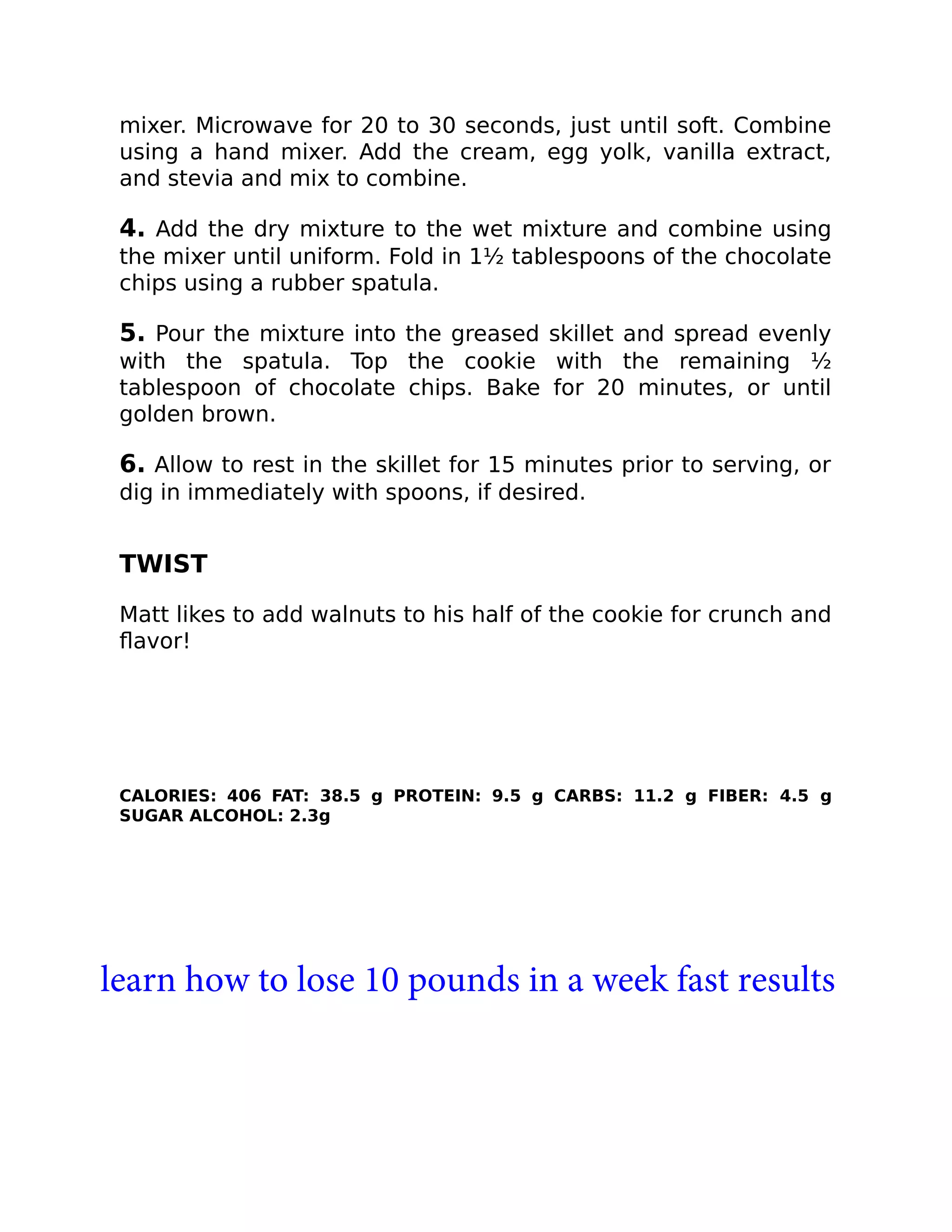 mixer. Microwave for 20 to 30 seconds, just until soft. Combine
using a hand mixer. Add the cream, egg yolk, vanilla extract,
and stevia and mix to combine.
4. Add the dry mixture to the wet mixture and combine using
the mixer until uniform. Fold in 1½ tablespoons of the chocolate
chips using a rubber spatula.
5. Pour the mixture into the greased skillet and spread evenly
with the spatula. Top the cookie with the remaining ½
tablespoon of chocolate chips. Bake for 20 minutes, or until
golden brown.
6. Allow to rest in the skillet for 15 minutes prior to serving, or
dig in immediately with spoons, if desired.
TWIST
Matt likes to add walnuts to his half of the cookie for crunch and
ﬂavor!
CALORIES: 406 FAT: 38.5 g PROTEIN: 9.5 g CARBS: 11.2 g FIBER: 4.5 g
SUGAR ALCOHOL: 2.3g
learn how to lose 10 pounds in a week fast results
 