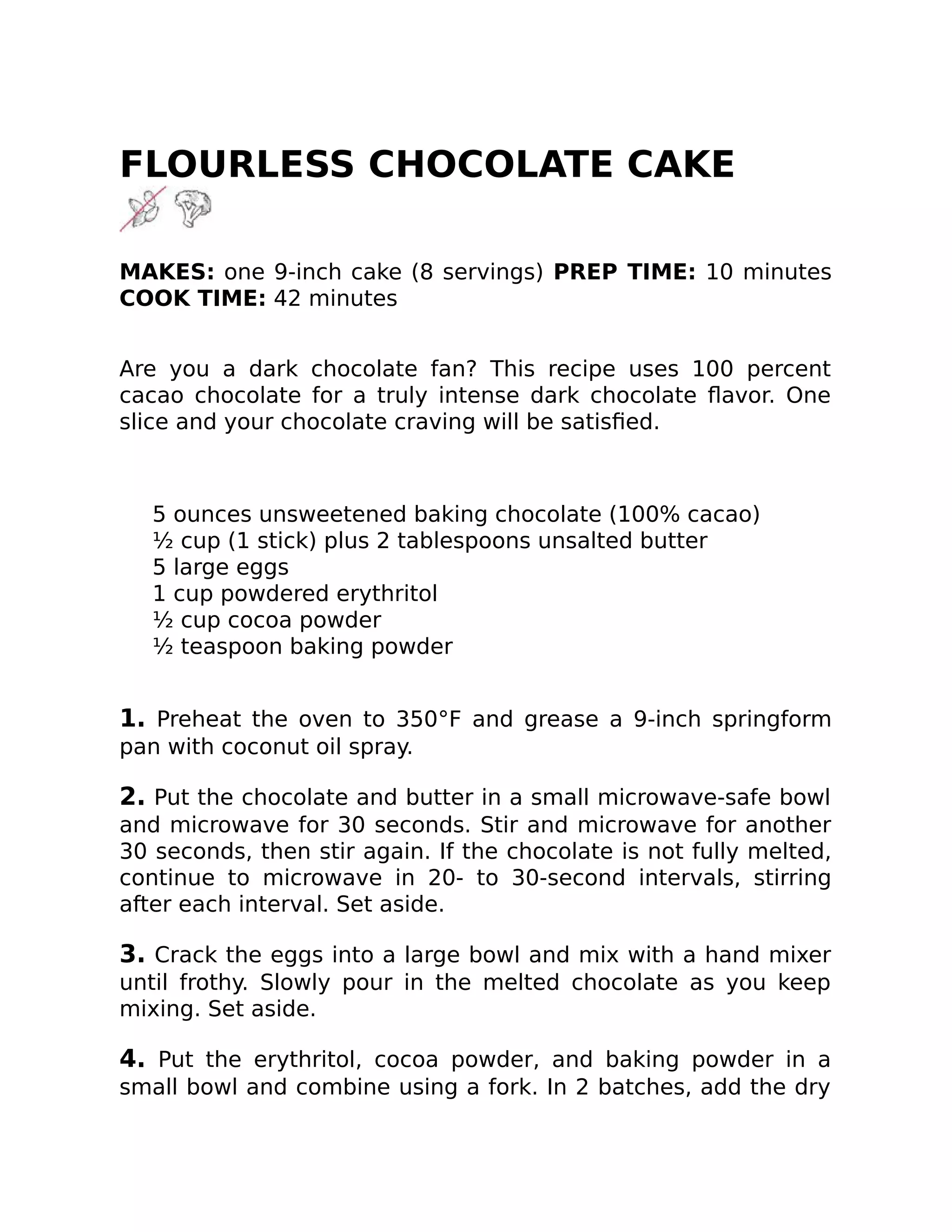 FLOURLESS CHOCOLATE CAKE
MAKES: one 9-inch cake (8 servings) PREP TIME: 10 minutes
COOK TIME: 42 minutes
Are you a dark chocolate fan? This recipe uses 100 percent
cacao chocolate for a truly intense dark chocolate ﬂavor. One
slice and your chocolate craving will be satisﬁed.
5 ounces unsweetened baking chocolate (100% cacao)
½ cup (1 stick) plus 2 tablespoons unsalted butter
5 large eggs
1 cup powdered erythritol
½ cup cocoa powder
½ teaspoon baking powder
1. Preheat the oven to 350°F and grease a 9-inch springform
pan with coconut oil spray.
2. Put the chocolate and butter in a small microwave-safe bowl
and microwave for 30 seconds. Stir and microwave for another
30 seconds, then stir again. If the chocolate is not fully melted,
continue to microwave in 20- to 30-second intervals, stirring
after each interval. Set aside.
3. Crack the eggs into a large bowl and mix with a hand mixer
until frothy. Slowly pour in the melted chocolate as you keep
mixing. Set aside.
4. Put the erythritol, cocoa powder, and baking powder in a
small bowl and combine using a fork. In 2 batches, add the dry
 