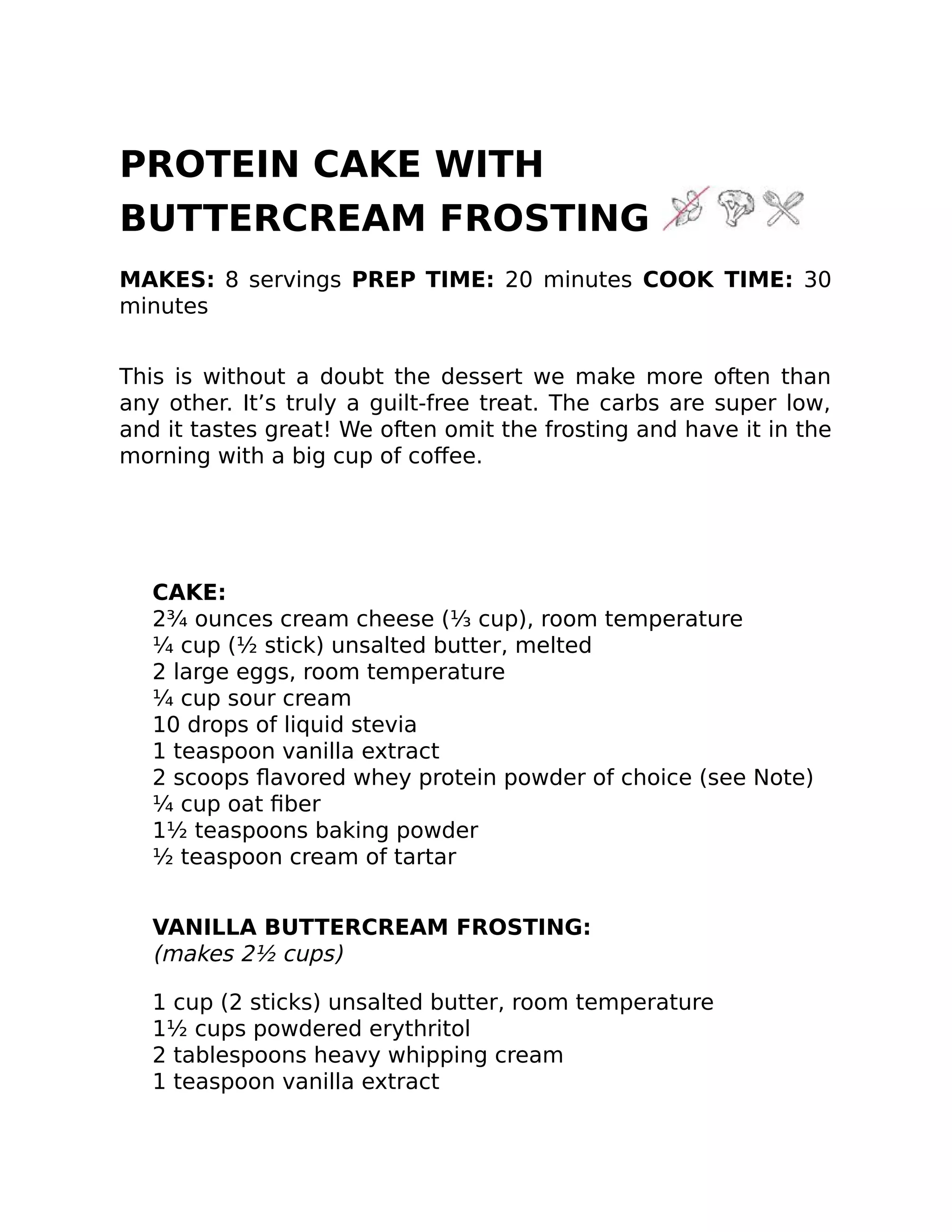 PROTEIN CAKE WITH
BUTTERCREAM FROSTING
MAKES: 8 servings PREP TIME: 20 minutes COOK TIME: 30
minutes
This is without a doubt the dessert we make more often than
any other. It’s truly a guilt-free treat. The carbs are super low,
and it tastes great! We often omit the frosting and have it in the
morning with a big cup of coﬀee.
CAKE:
2¾ ounces cream cheese (⅓ cup), room temperature
¼ cup (½ stick) unsalted butter, melted
2 large eggs, room temperature
¼ cup sour cream
10 drops of liquid stevia
1 teaspoon vanilla extract
2 scoops ﬂavored whey protein powder of choice (see Note)
¼ cup oat ﬁber
1½ teaspoons baking powder
½ teaspoon cream of tartar
VANILLA BUTTERCREAM FROSTING:
(makes 2½ cups)
1 cup (2 sticks) unsalted butter, room temperature
1½ cups powdered erythritol
2 tablespoons heavy whipping cream
1 teaspoon vanilla extract
 