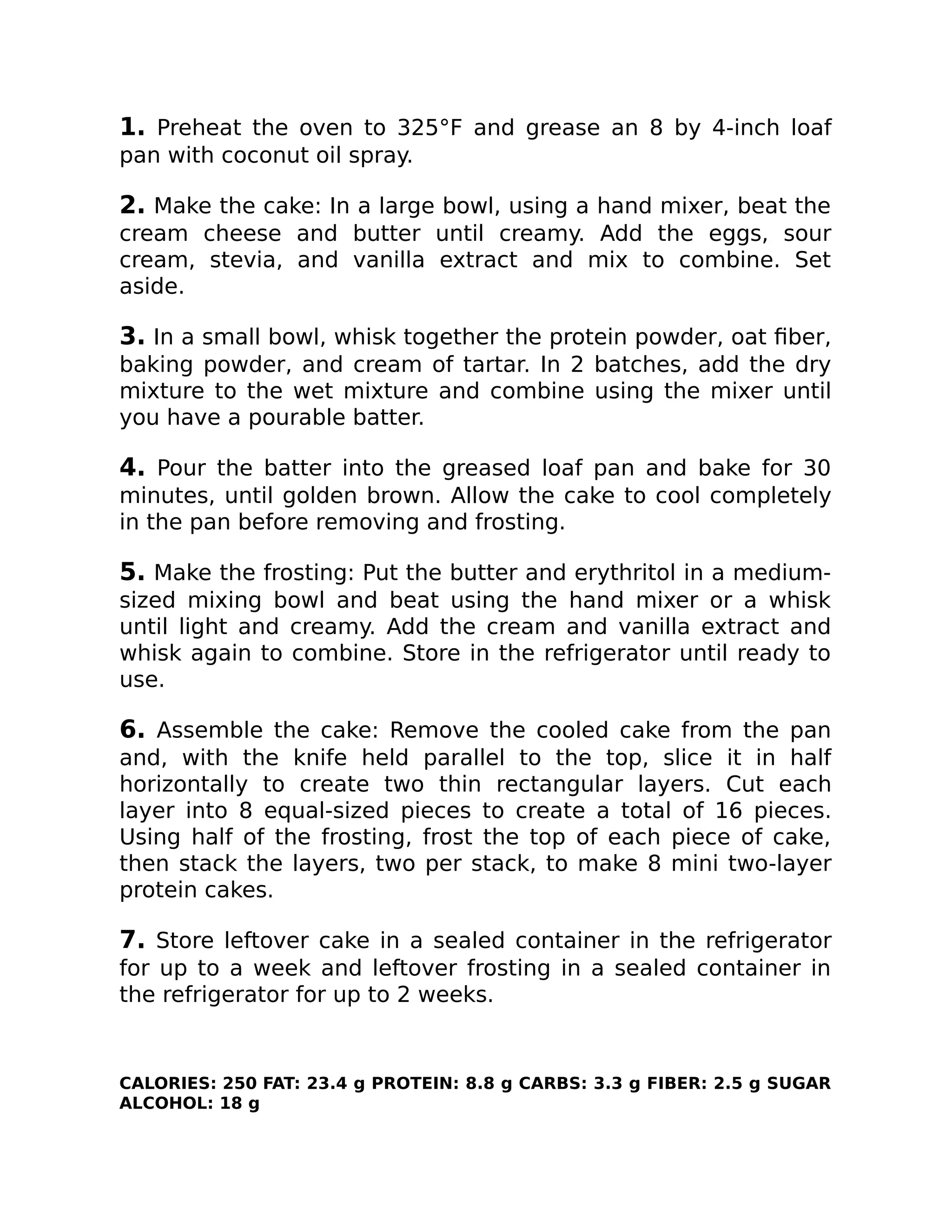 1. Preheat the oven to 325°F and grease an 8 by 4-inch loaf
pan with coconut oil spray.
2. Make the cake: In a large bowl, using a hand mixer, beat the
cream cheese and butter until creamy. Add the eggs, sour
cream, stevia, and vanilla extract and mix to combine. Set
aside.
3. In a small bowl, whisk together the protein powder, oat ﬁber,
baking powder, and cream of tartar. In 2 batches, add the dry
mixture to the wet mixture and combine using the mixer until
you have a pourable batter.
4. Pour the batter into the greased loaf pan and bake for 30
minutes, until golden brown. Allow the cake to cool completely
in the pan before removing and frosting.
5. Make the frosting: Put the butter and erythritol in a medium-
sized mixing bowl and beat using the hand mixer or a whisk
until light and creamy. Add the cream and vanilla extract and
whisk again to combine. Store in the refrigerator until ready to
use.
6. Assemble the cake: Remove the cooled cake from the pan
and, with the knife held parallel to the top, slice it in half
horizontally to create two thin rectangular layers. Cut each
layer into 8 equal-sized pieces to create a total of 16 pieces.
Using half of the frosting, frost the top of each piece of cake,
then stack the layers, two per stack, to make 8 mini two-layer
protein cakes.
7. Store leftover cake in a sealed container in the refrigerator
for up to a week and leftover frosting in a sealed container in
the refrigerator for up to 2 weeks.
CALORIES: 250 FAT: 23.4 g PROTEIN: 8.8 g CARBS: 3.3 g FIBER: 2.5 g SUGAR
ALCOHOL: 18 g
 