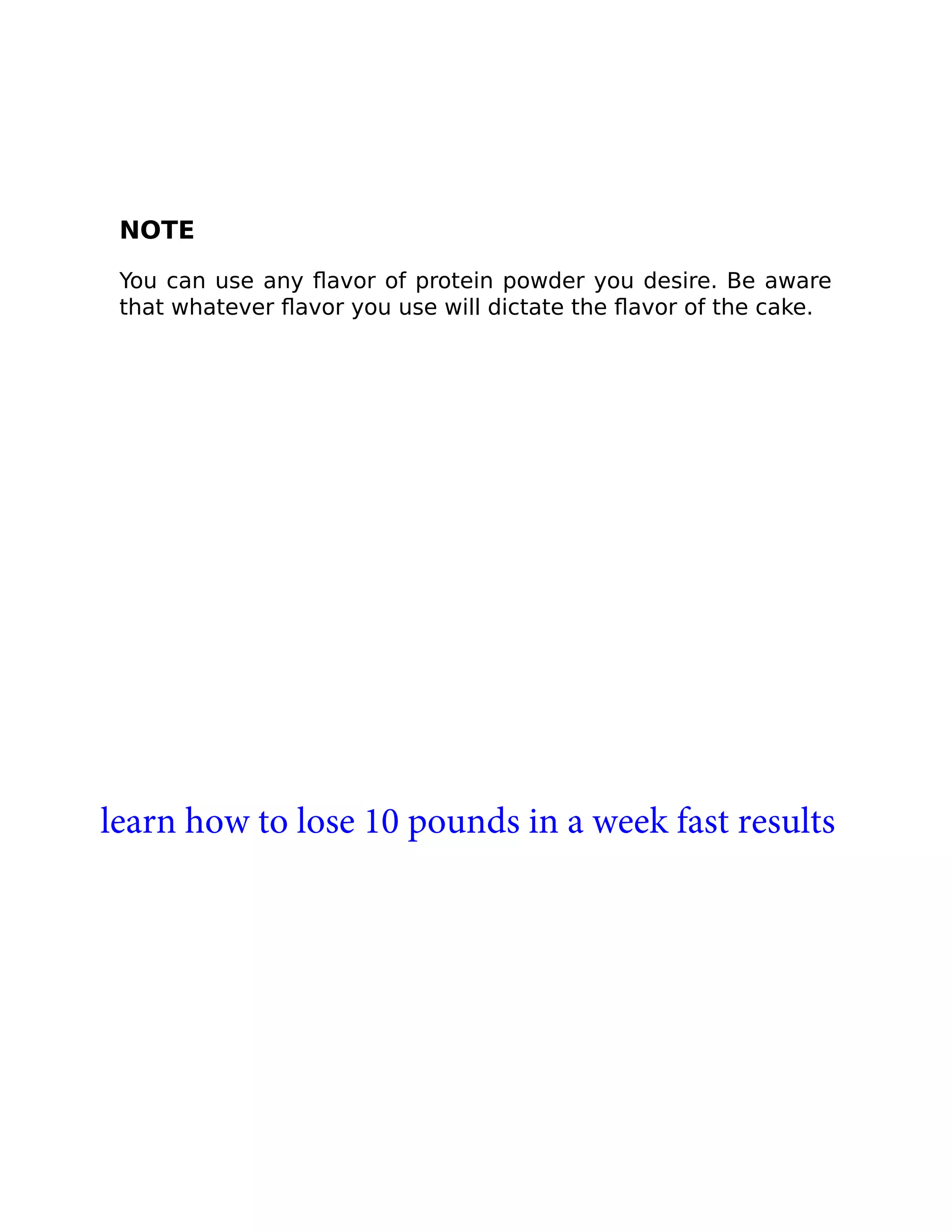 NOTE
You can use any ﬂavor of protein powder you desire. Be aware
that whatever ﬂavor you use will dictate the ﬂavor of the cake.
learn how to lose 10 pounds in a week fast results
 