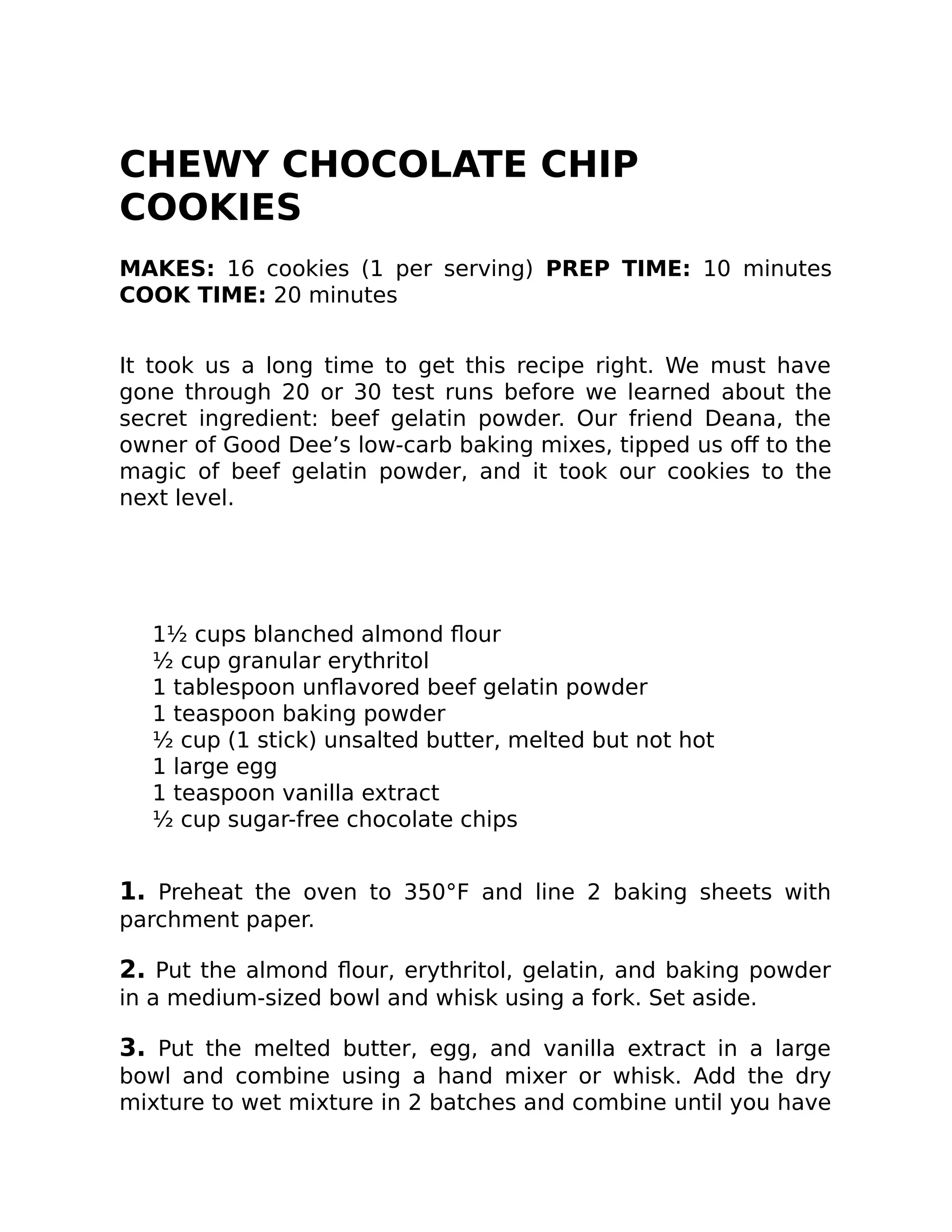 CHEWY CHOCOLATE CHIP
COOKIES
MAKES: 16 cookies (1 per serving) PREP TIME: 10 minutes
COOK TIME: 20 minutes
It took us a long time to get this recipe right. We must have
gone through 20 or 30 test runs before we learned about the
secret ingredient: beef gelatin powder. Our friend Deana, the
owner of Good Dee’s low-carb baking mixes, tipped us oﬀ to the
magic of beef gelatin powder, and it took our cookies to the
next level.
1½ cups blanched almond ﬂour
½ cup granular erythritol
1 tablespoon unﬂavored beef gelatin powder
1 teaspoon baking powder
½ cup (1 stick) unsalted butter, melted but not hot
1 large egg
1 teaspoon vanilla extract
½ cup sugar-free chocolate chips
1. Preheat the oven to 350°F and line 2 baking sheets with
parchment paper.
2. Put the almond ﬂour, erythritol, gelatin, and baking powder
in a medium-sized bowl and whisk using a fork. Set aside.
3. Put the melted butter, egg, and vanilla extract in a large
bowl and combine using a hand mixer or whisk. Add the dry
mixture to wet mixture in 2 batches and combine until you have
 