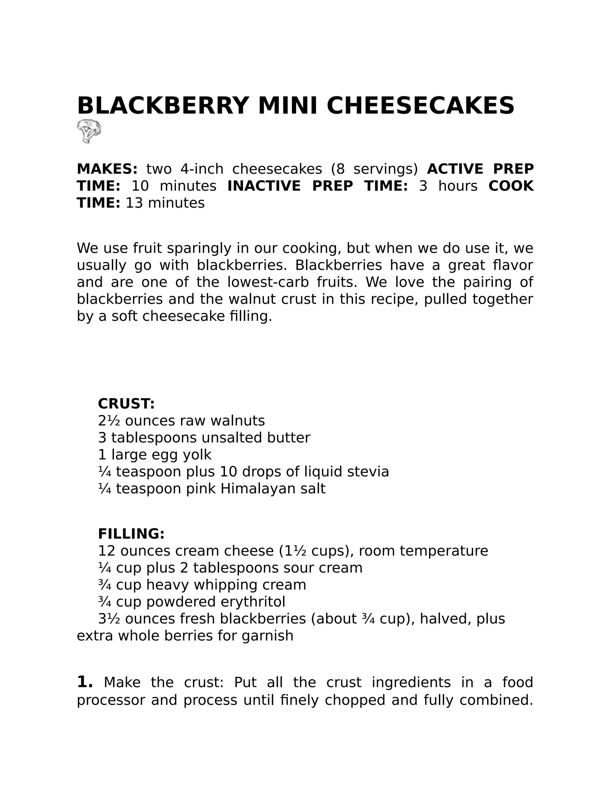 BLACKBERRY MINI CHEESECAKES
MAKES: two 4-inch cheesecakes (8 servings) ACTIVE PREP
TIME: 10 minutes INACTIVE PREP TIME: 3 hours COOK
TIME: 13 minutes
We use fruit sparingly in our cooking, but when we do use it, we
usually go with blackberries. Blackberries have a great ﬂavor
and are one of the lowest-carb fruits. We love the pairing of
blackberries and the walnut crust in this recipe, pulled together
by a soft cheesecake ﬁlling.
CRUST:
2½ ounces raw walnuts
3 tablespoons unsalted butter
1 large egg yolk
¼ teaspoon plus 10 drops of liquid stevia
¼ teaspoon pink Himalayan salt
FILLING:
12 ounces cream cheese (1½ cups), room temperature
¼ cup plus 2 tablespoons sour cream
¾ cup heavy whipping cream
¾ cup powdered erythritol
3½ ounces fresh blackberries (about ¾ cup), halved, plus
extra whole berries for garnish
1. Make the crust: Put all the crust ingredients in a food
processor and process until ﬁnely chopped and fully combined.
 