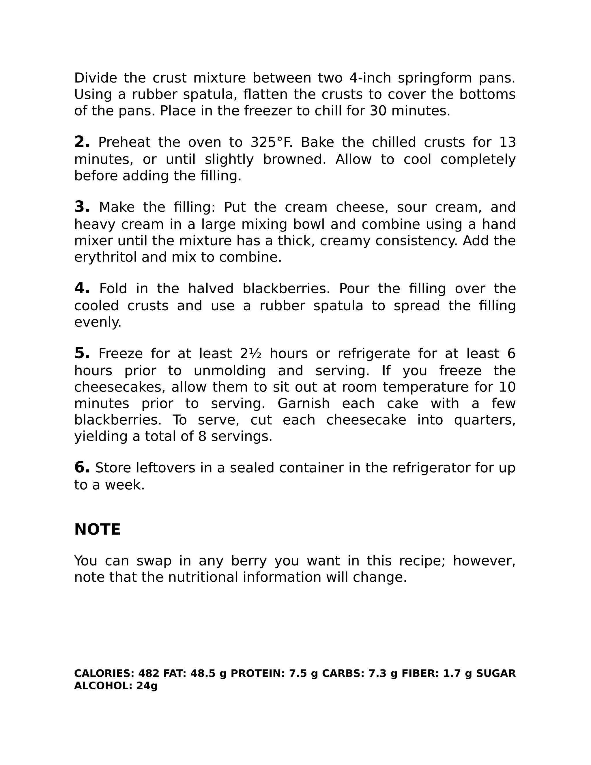 Divide the crust mixture between two 4-inch springform pans.
Using a rubber spatula, ﬂatten the crusts to cover the bottoms
of the pans. Place in the freezer to chill for 30 minutes.
2. Preheat the oven to 325°F. Bake the chilled crusts for 13
minutes, or until slightly browned. Allow to cool completely
before adding the ﬁlling.
3. Make the ﬁlling: Put the cream cheese, sour cream, and
heavy cream in a large mixing bowl and combine using a hand
mixer until the mixture has a thick, creamy consistency. Add the
erythritol and mix to combine.
4. Fold in the halved blackberries. Pour the ﬁlling over the
cooled crusts and use a rubber spatula to spread the ﬁlling
evenly.
5. Freeze for at least 2½ hours or refrigerate for at least 6
hours prior to unmolding and serving. If you freeze the
cheesecakes, allow them to sit out at room temperature for 10
minutes prior to serving. Garnish each cake with a few
blackberries. To serve, cut each cheesecake into quarters,
yielding a total of 8 servings.
6. Store leftovers in a sealed container in the refrigerator for up
to a week.
NOTE
You can swap in any berry you want in this recipe; however,
note that the nutritional information will change.
CALORIES: 482 FAT: 48.5 g PROTEIN: 7.5 g CARBS: 7.3 g FIBER: 1.7 g SUGAR
ALCOHOL: 24g
 