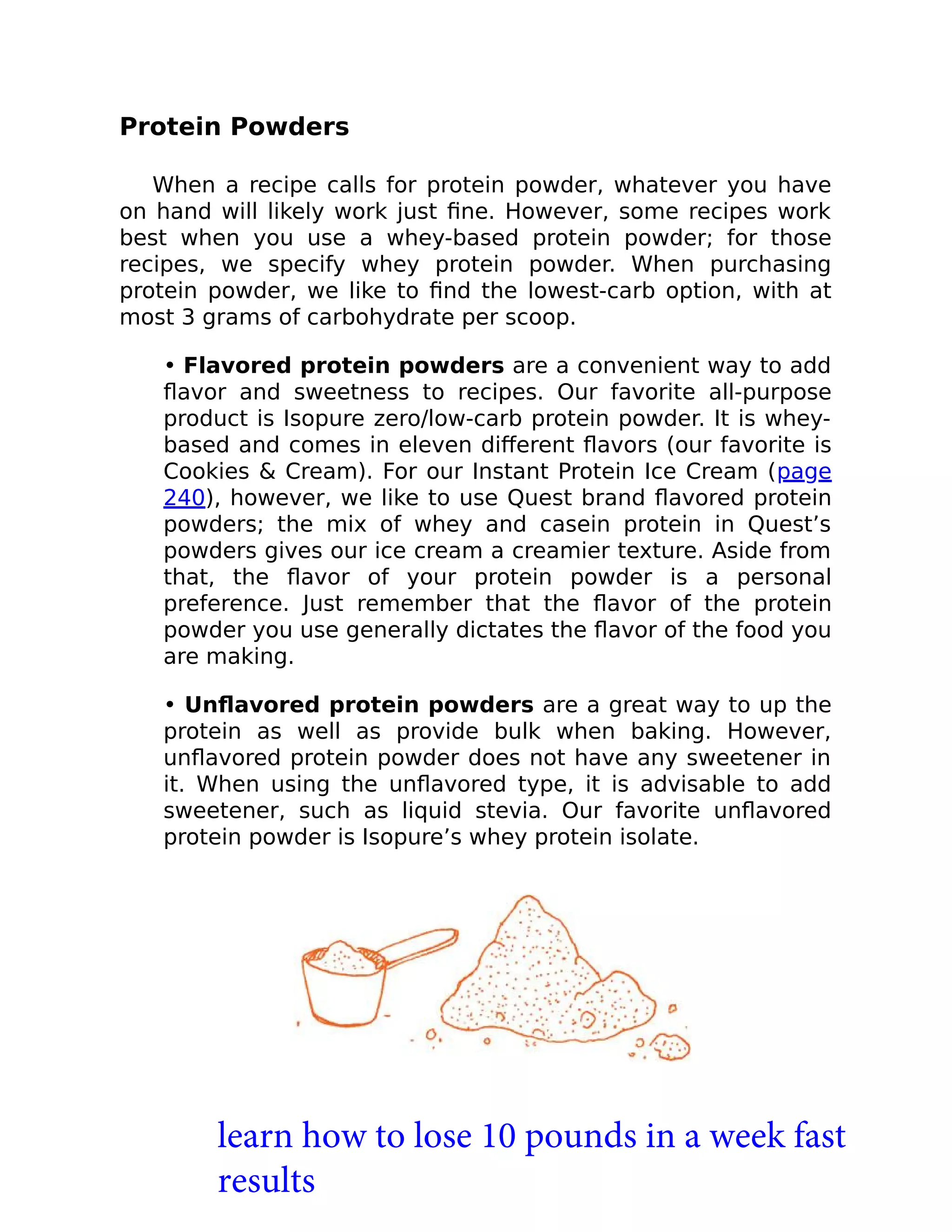 Protein Powders
When a recipe calls for protein powder, whatever you have
on hand will likely work just ﬁne. However, some recipes work
best when you use a whey-based protein powder; for those
recipes, we specify whey protein powder. When purchasing
protein powder, we like to ﬁnd the lowest-carb option, with at
most 3 grams of carbohydrate per scoop.
• Flavored protein powders are a convenient way to add
ﬂavor and sweetness to recipes. Our favorite all-purpose
product is Isopure zero/low-carb protein powder. It is whey-
based and comes in eleven diﬀerent ﬂavors (our favorite is
Cookies & Cream). For our Instant Protein Ice Cream (page
240), however, we like to use Quest brand ﬂavored protein
powders; the mix of whey and casein protein in Quest’s
powders gives our ice cream a creamier texture. Aside from
that, the ﬂavor of your protein powder is a personal
preference. Just remember that the ﬂavor of the protein
powder you use generally dictates the ﬂavor of the food you
are making.
• Unﬂavored protein powders are a great way to up the
protein as well as provide bulk when baking. However,
unﬂavored protein powder does not have any sweetener in
it. When using the unﬂavored type, it is advisable to add
sweetener, such as liquid stevia. Our favorite unﬂavored
protein powder is Isopure’s whey protein isolate.
learn how to lose 10 pounds in a week fast
results
 