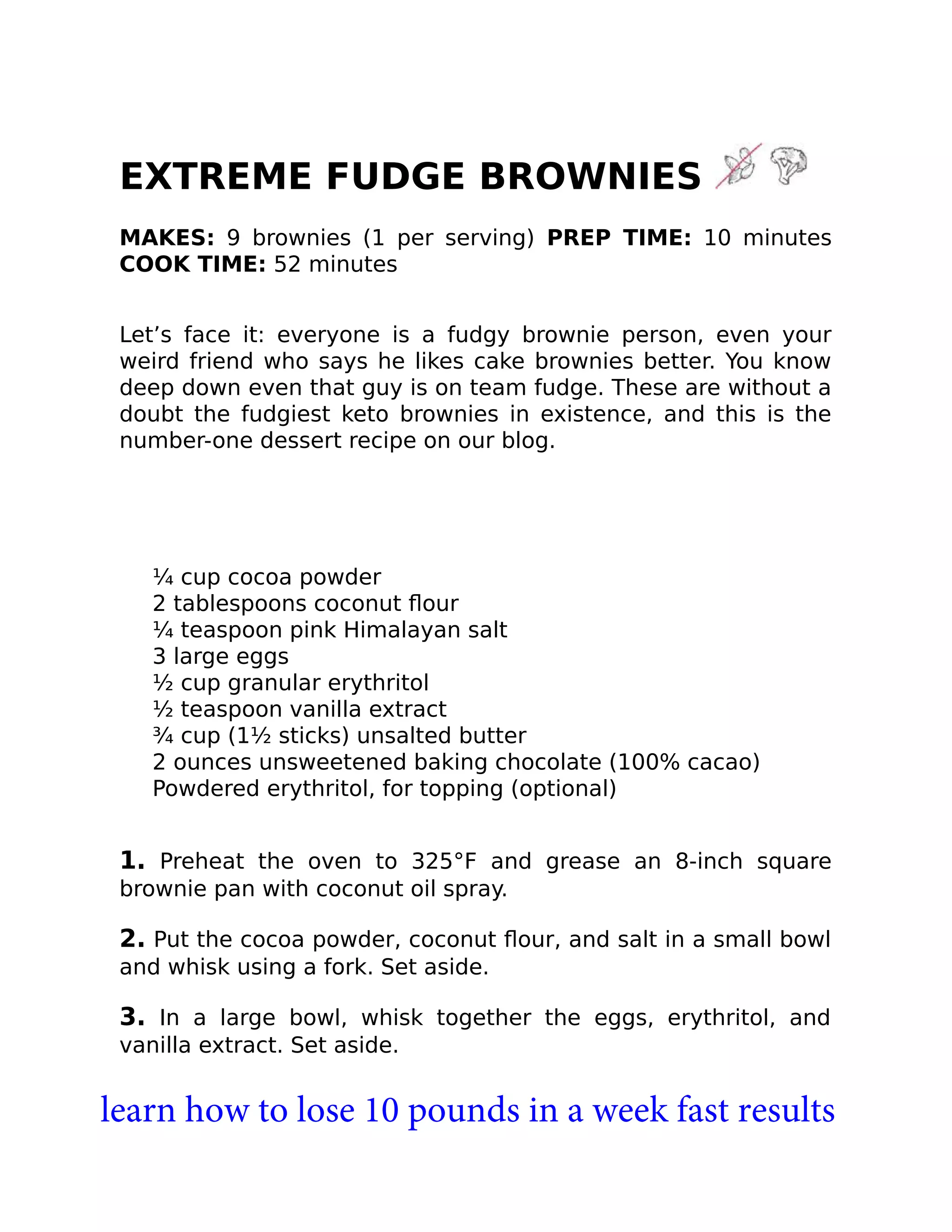 EXTREME FUDGE BROWNIES
MAKES: 9 brownies (1 per serving) PREP TIME: 10 minutes
COOK TIME: 52 minutes
Let’s face it: everyone is a fudgy brownie person, even your
weird friend who says he likes cake brownies better. You know
deep down even that guy is on team fudge. These are without a
doubt the fudgiest keto brownies in existence, and this is the
number-one dessert recipe on our blog.
¼ cup cocoa powder
2 tablespoons coconut ﬂour
¼ teaspoon pink Himalayan salt
3 large eggs
½ cup granular erythritol
½ teaspoon vanilla extract
¾ cup (1½ sticks) unsalted butter
2 ounces unsweetened baking chocolate (100% cacao)
Powdered erythritol, for topping (optional)
1. Preheat the oven to 325°F and grease an 8-inch square
brownie pan with coconut oil spray.
2. Put the cocoa powder, coconut ﬂour, and salt in a small bowl
and whisk using a fork. Set aside.
3. In a large bowl, whisk together the eggs, erythritol, and
vanilla extract. Set aside.
learn how to lose 10 pounds in a week fast results
 