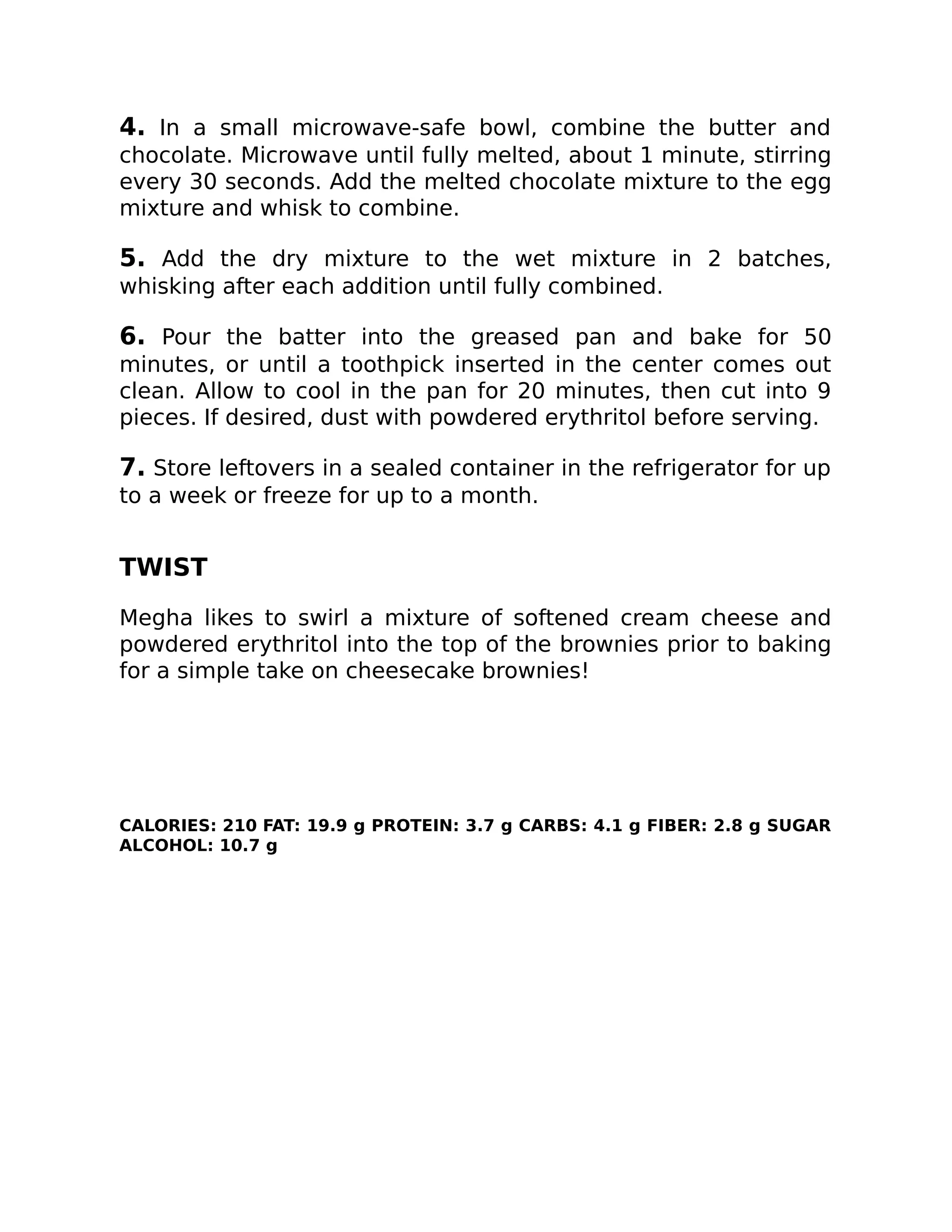 4. In a small microwave-safe bowl, combine the butter and
chocolate. Microwave until fully melted, about 1 minute, stirring
every 30 seconds. Add the melted chocolate mixture to the egg
mixture and whisk to combine.
5. Add the dry mixture to the wet mixture in 2 batches,
whisking after each addition until fully combined.
6. Pour the batter into the greased pan and bake for 50
minutes, or until a toothpick inserted in the center comes out
clean. Allow to cool in the pan for 20 minutes, then cut into 9
pieces. If desired, dust with powdered erythritol before serving.
7. Store leftovers in a sealed container in the refrigerator for up
to a week or freeze for up to a month.
TWIST
Megha likes to swirl a mixture of softened cream cheese and
powdered erythritol into the top of the brownies prior to baking
for a simple take on cheesecake brownies!
CALORIES: 210 FAT: 19.9 g PROTEIN: 3.7 g CARBS: 4.1 g FIBER: 2.8 g SUGAR
ALCOHOL: 10.7 g
 