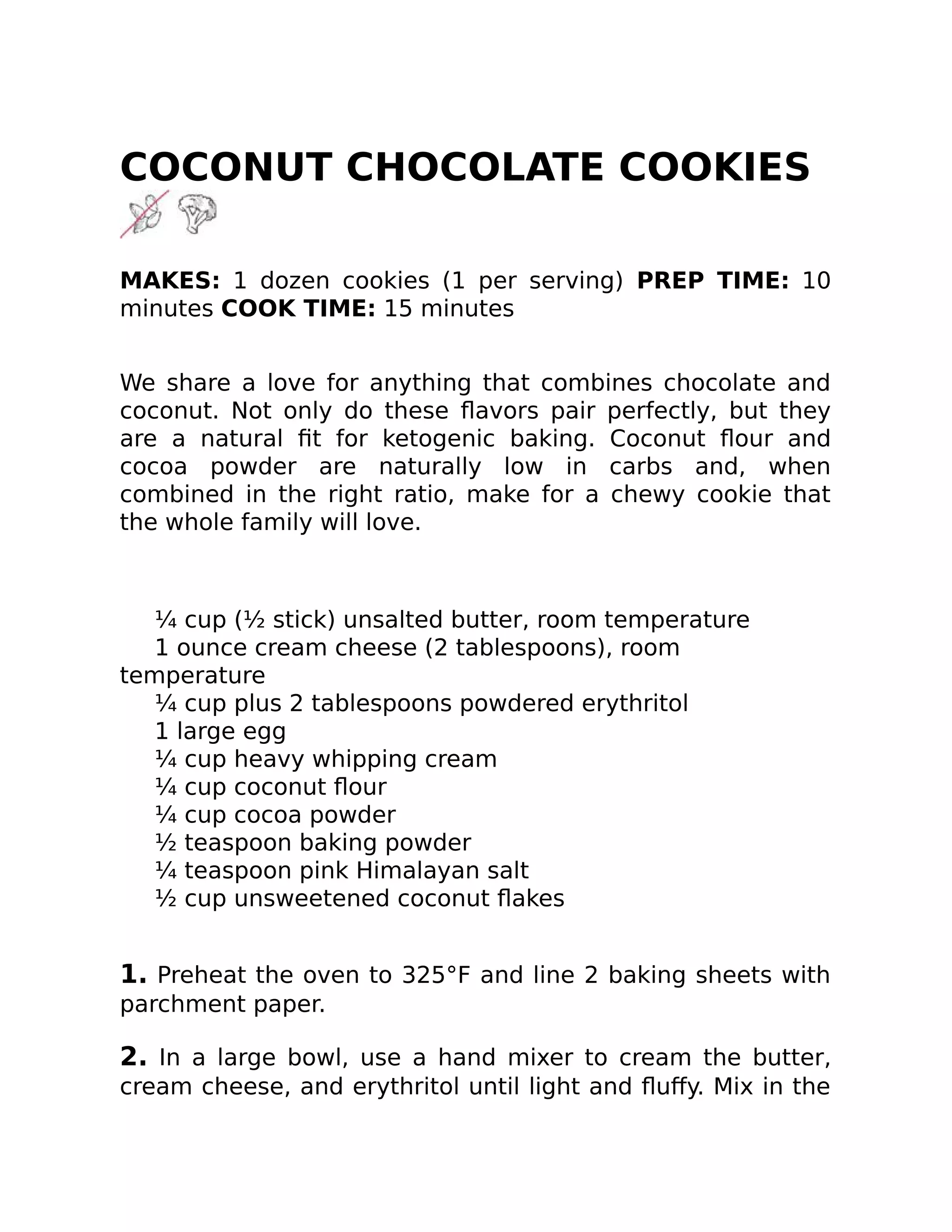 COCONUT CHOCOLATE COOKIES
MAKES: 1 dozen cookies (1 per serving) PREP TIME: 10
minutes COOK TIME: 15 minutes
We share a love for anything that combines chocolate and
coconut. Not only do these ﬂavors pair perfectly, but they
are a natural ﬁt for ketogenic baking. Coconut ﬂour and
cocoa powder are naturally low in carbs and, when
combined in the right ratio, make for a chewy cookie that
the whole family will love.
¼ cup (½ stick) unsalted butter, room temperature
1 ounce cream cheese (2 tablespoons), room
temperature
¼ cup plus 2 tablespoons powdered erythritol
1 large egg
¼ cup heavy whipping cream
¼ cup coconut ﬂour
¼ cup cocoa powder
½ teaspoon baking powder
¼ teaspoon pink Himalayan salt
½ cup unsweetened coconut ﬂakes
1. Preheat the oven to 325°F and line 2 baking sheets with
parchment paper.
2. In a large bowl, use a hand mixer to cream the butter,
cream cheese, and erythritol until light and ﬂuﬀy. Mix in the
 