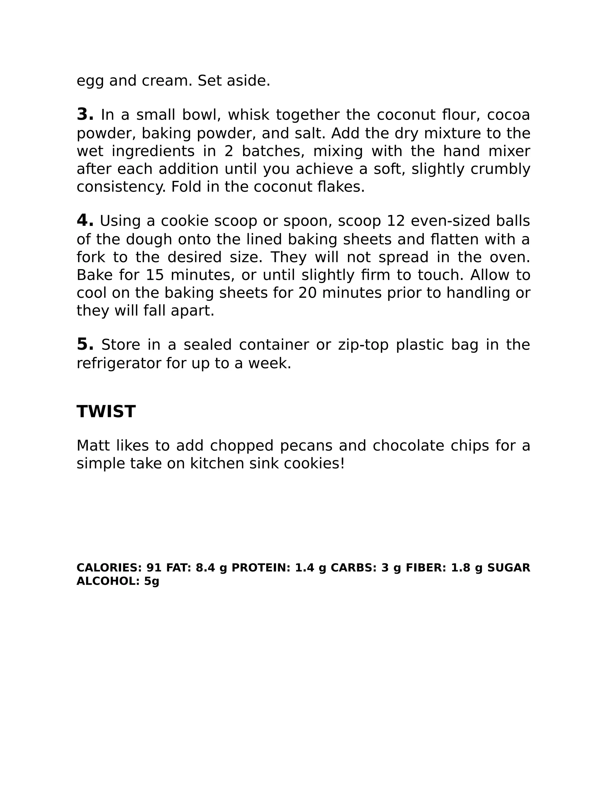 egg and cream. Set aside.
3. In a small bowl, whisk together the coconut ﬂour, cocoa
powder, baking powder, and salt. Add the dry mixture to the
wet ingredients in 2 batches, mixing with the hand mixer
after each addition until you achieve a soft, slightly crumbly
consistency. Fold in the coconut ﬂakes.
4. Using a cookie scoop or spoon, scoop 12 even-sized balls
of the dough onto the lined baking sheets and ﬂatten with a
fork to the desired size. They will not spread in the oven.
Bake for 15 minutes, or until slightly ﬁrm to touch. Allow to
cool on the baking sheets for 20 minutes prior to handling or
they will fall apart.
5. Store in a sealed container or zip-top plastic bag in the
refrigerator for up to a week.
TWIST
Matt likes to add chopped pecans and chocolate chips for a
simple take on kitchen sink cookies!
CALORIES: 91 FAT: 8.4 g PROTEIN: 1.4 g CARBS: 3 g FIBER: 1.8 g SUGAR
ALCOHOL: 5g
 