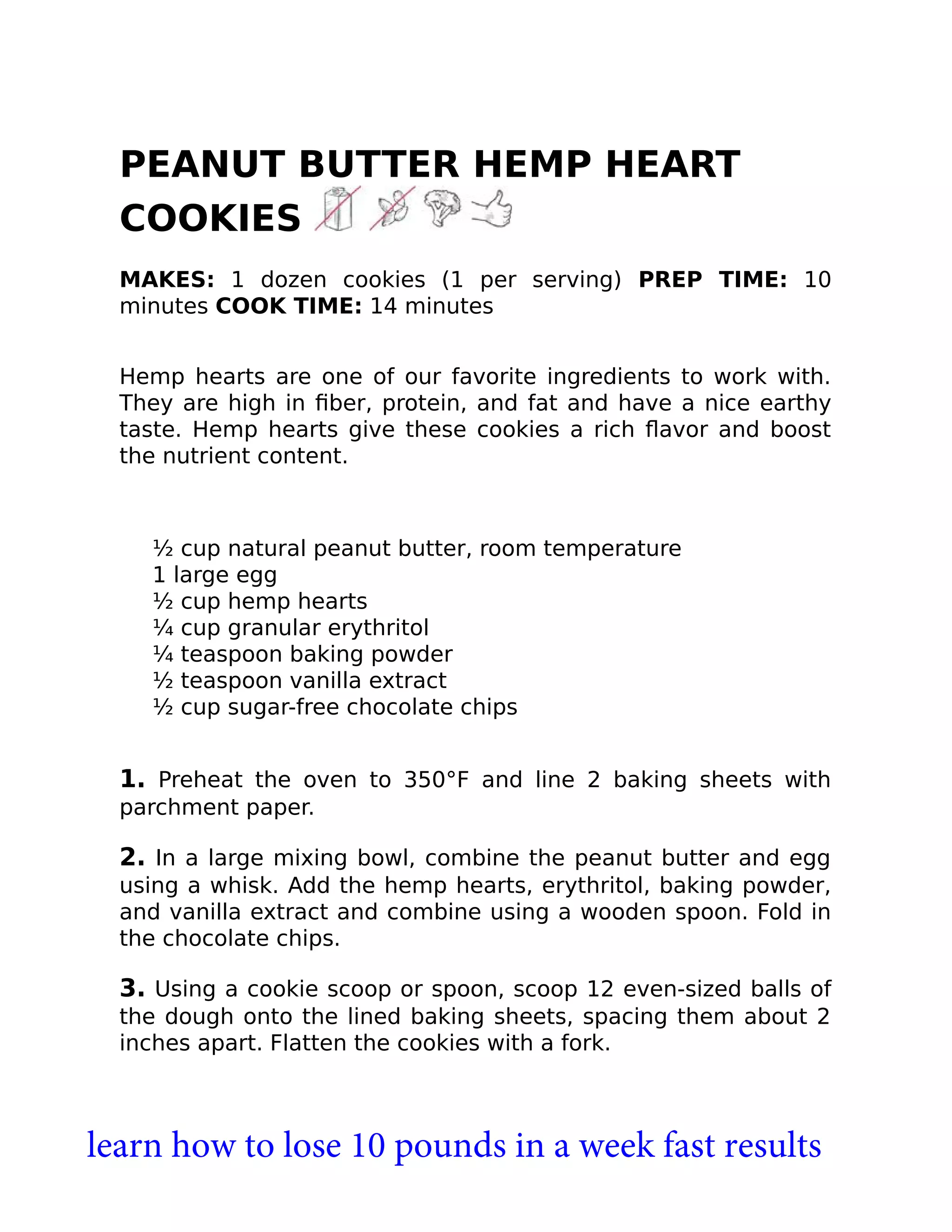 PEANUT BUTTER HEMP HEART
COOKIES
MAKES: 1 dozen cookies (1 per serving) PREP TIME: 10
minutes COOK TIME: 14 minutes
Hemp hearts are one of our favorite ingredients to work with.
They are high in ﬁber, protein, and fat and have a nice earthy
taste. Hemp hearts give these cookies a rich ﬂavor and boost
the nutrient content.
½ cup natural peanut butter, room temperature
1 large egg
½ cup hemp hearts
¼ cup granular erythritol
¼ teaspoon baking powder
½ teaspoon vanilla extract
½ cup sugar-free chocolate chips
1. Preheat the oven to 350°F and line 2 baking sheets with
parchment paper.
2. In a large mixing bowl, combine the peanut butter and egg
using a whisk. Add the hemp hearts, erythritol, baking powder,
and vanilla extract and combine using a wooden spoon. Fold in
the chocolate chips.
3. Using a cookie scoop or spoon, scoop 12 even-sized balls of
the dough onto the lined baking sheets, spacing them about 2
inches apart. Flatten the cookies with a fork.
learn how to lose 10 pounds in a week fast results
 