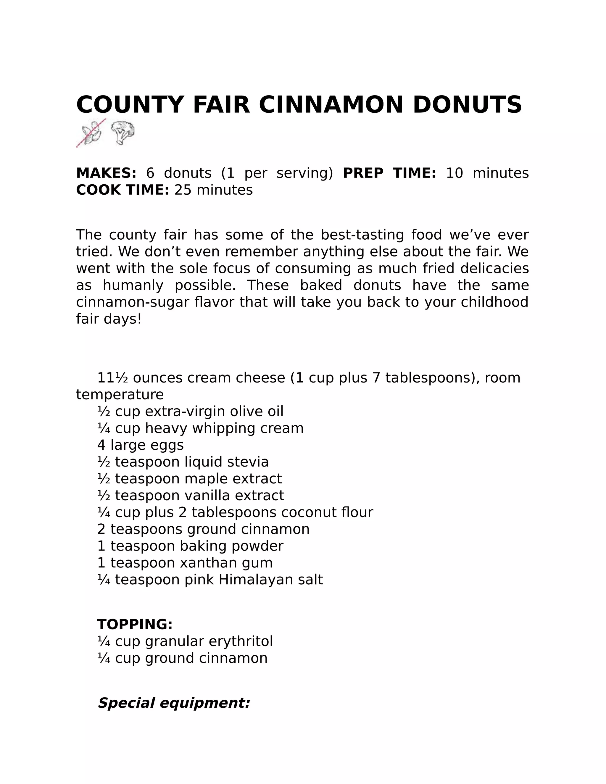 COUNTY FAIR CINNAMON DONUTS
MAKES: 6 donuts (1 per serving) PREP TIME: 10 minutes
COOK TIME: 25 minutes
The county fair has some of the best-tasting food we’ve ever
tried. We don’t even remember anything else about the fair. We
went with the sole focus of consuming as much fried delicacies
as humanly possible. These baked donuts have the same
cinnamon-sugar ﬂavor that will take you back to your childhood
fair days!
11½ ounces cream cheese (1 cup plus 7 tablespoons), room
temperature
½ cup extra-virgin olive oil
¼ cup heavy whipping cream
4 large eggs
½ teaspoon liquid stevia
½ teaspoon maple extract
½ teaspoon vanilla extract
¼ cup plus 2 tablespoons coconut ﬂour
2 teaspoons ground cinnamon
1 teaspoon baking powder
1 teaspoon xanthan gum
¼ teaspoon pink Himalayan salt
TOPPING:
¼ cup granular erythritol
¼ cup ground cinnamon
Special equipment:
 