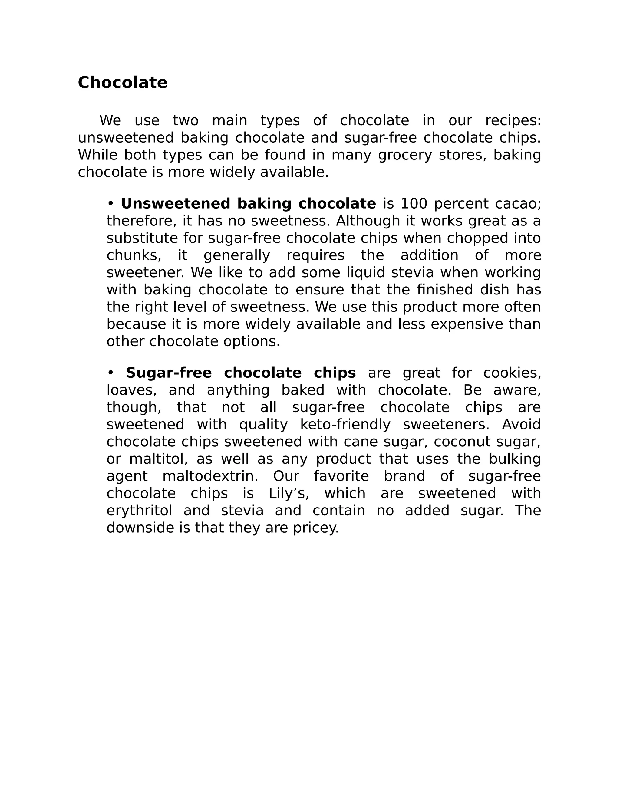 Chocolate
We use two main types of chocolate in our recipes:
unsweetened baking chocolate and sugar-free chocolate chips.
While both types can be found in many grocery stores, baking
chocolate is more widely available.
• Unsweetened baking chocolate is 100 percent cacao;
therefore, it has no sweetness. Although it works great as a
substitute for sugar-free chocolate chips when chopped into
chunks, it generally requires the addition of more
sweetener. We like to add some liquid stevia when working
with baking chocolate to ensure that the ﬁnished dish has
the right level of sweetness. We use this product more often
because it is more widely available and less expensive than
other chocolate options.
• Sugar-free chocolate chips are great for cookies,
loaves, and anything baked with chocolate. Be aware,
though, that not all sugar-free chocolate chips are
sweetened with quality keto-friendly sweeteners. Avoid
chocolate chips sweetened with cane sugar, coconut sugar,
or maltitol, as well as any product that uses the bulking
agent maltodextrin. Our favorite brand of sugar-free
chocolate chips is Lily’s, which are sweetened with
erythritol and stevia and contain no added sugar. The
downside is that they are pricey.
 