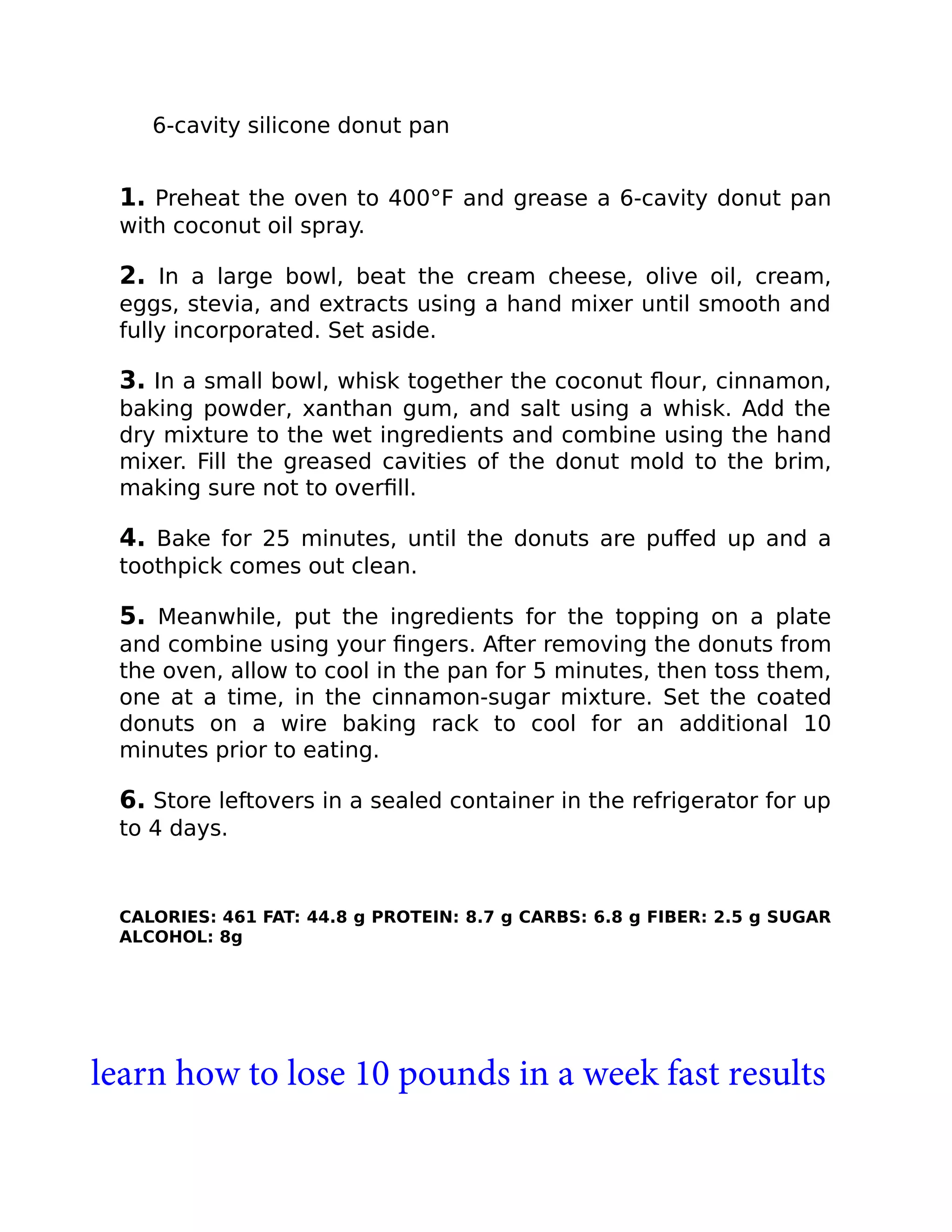 6-cavity silicone donut pan
1. Preheat the oven to 400°F and grease a 6-cavity donut pan
with coconut oil spray.
2. In a large bowl, beat the cream cheese, olive oil, cream,
eggs, stevia, and extracts using a hand mixer until smooth and
fully incorporated. Set aside.
3. In a small bowl, whisk together the coconut ﬂour, cinnamon,
baking powder, xanthan gum, and salt using a whisk. Add the
dry mixture to the wet ingredients and combine using the hand
mixer. Fill the greased cavities of the donut mold to the brim,
making sure not to overﬁll.
4. Bake for 25 minutes, until the donuts are puﬀed up and a
toothpick comes out clean.
5. Meanwhile, put the ingredients for the topping on a plate
and combine using your ﬁngers. After removing the donuts from
the oven, allow to cool in the pan for 5 minutes, then toss them,
one at a time, in the cinnamon-sugar mixture. Set the coated
donuts on a wire baking rack to cool for an additional 10
minutes prior to eating.
6. Store leftovers in a sealed container in the refrigerator for up
to 4 days.
CALORIES: 461 FAT: 44.8 g PROTEIN: 8.7 g CARBS: 6.8 g FIBER: 2.5 g SUGAR
ALCOHOL: 8g
learn how to lose 10 pounds in a week fast results
 