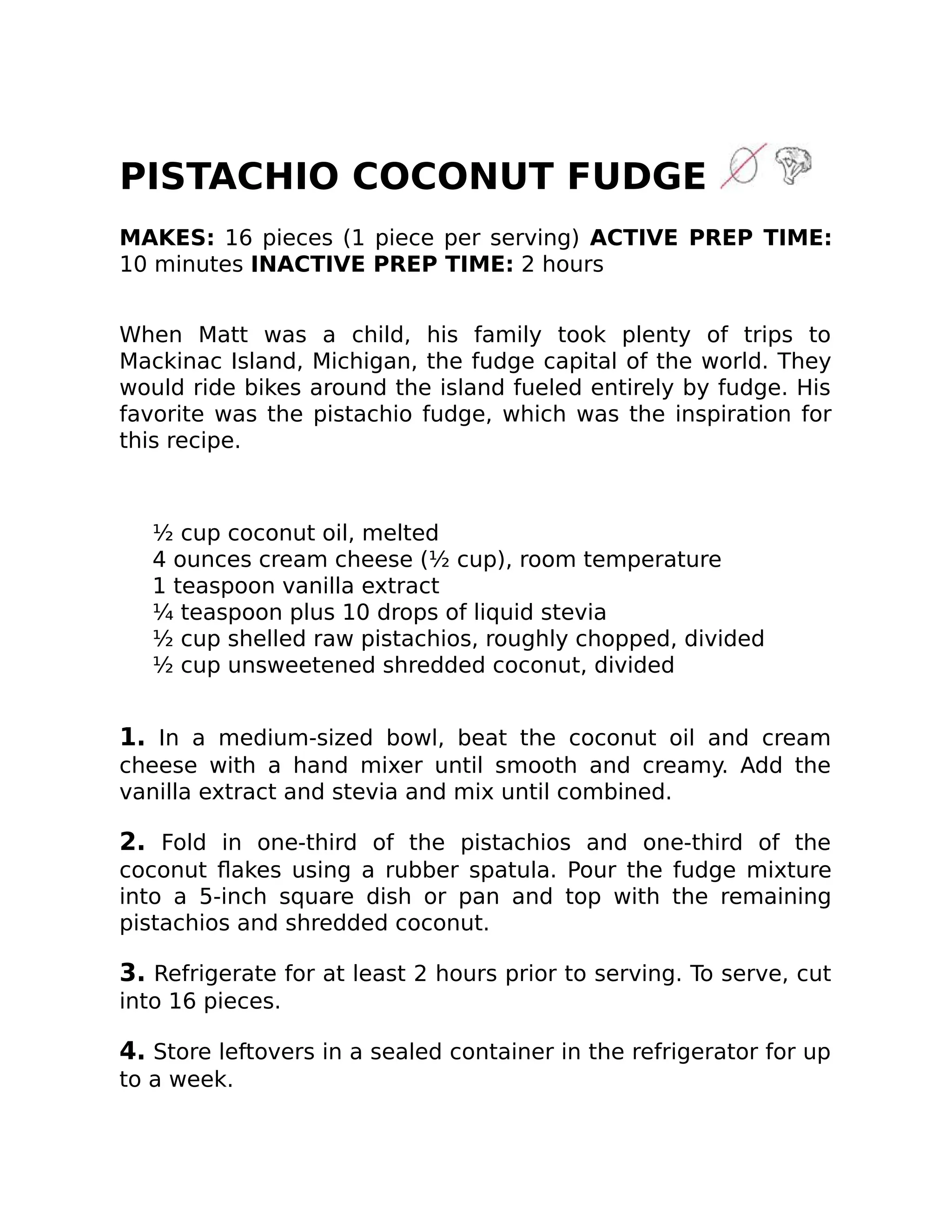 PISTACHIO COCONUT FUDGE
MAKES: 16 pieces (1 piece per serving) ACTIVE PREP TIME:
10 minutes INACTIVE PREP TIME: 2 hours
When Matt was a child, his family took plenty of trips to
Mackinac Island, Michigan, the fudge capital of the world. They
would ride bikes around the island fueled entirely by fudge. His
favorite was the pistachio fudge, which was the inspiration for
this recipe.
½ cup coconut oil, melted
4 ounces cream cheese (½ cup), room temperature
1 teaspoon vanilla extract
¼ teaspoon plus 10 drops of liquid stevia
½ cup shelled raw pistachios, roughly chopped, divided
½ cup unsweetened shredded coconut, divided
1. In a medium-sized bowl, beat the coconut oil and cream
cheese with a hand mixer until smooth and creamy. Add the
vanilla extract and stevia and mix until combined.
2. Fold in one-third of the pistachios and one-third of the
coconut ﬂakes using a rubber spatula. Pour the fudge mixture
into a 5-inch square dish or pan and top with the remaining
pistachios and shredded coconut.
3. Refrigerate for at least 2 hours prior to serving. To serve, cut
into 16 pieces.
4. Store leftovers in a sealed container in the refrigerator for up
to a week.
 