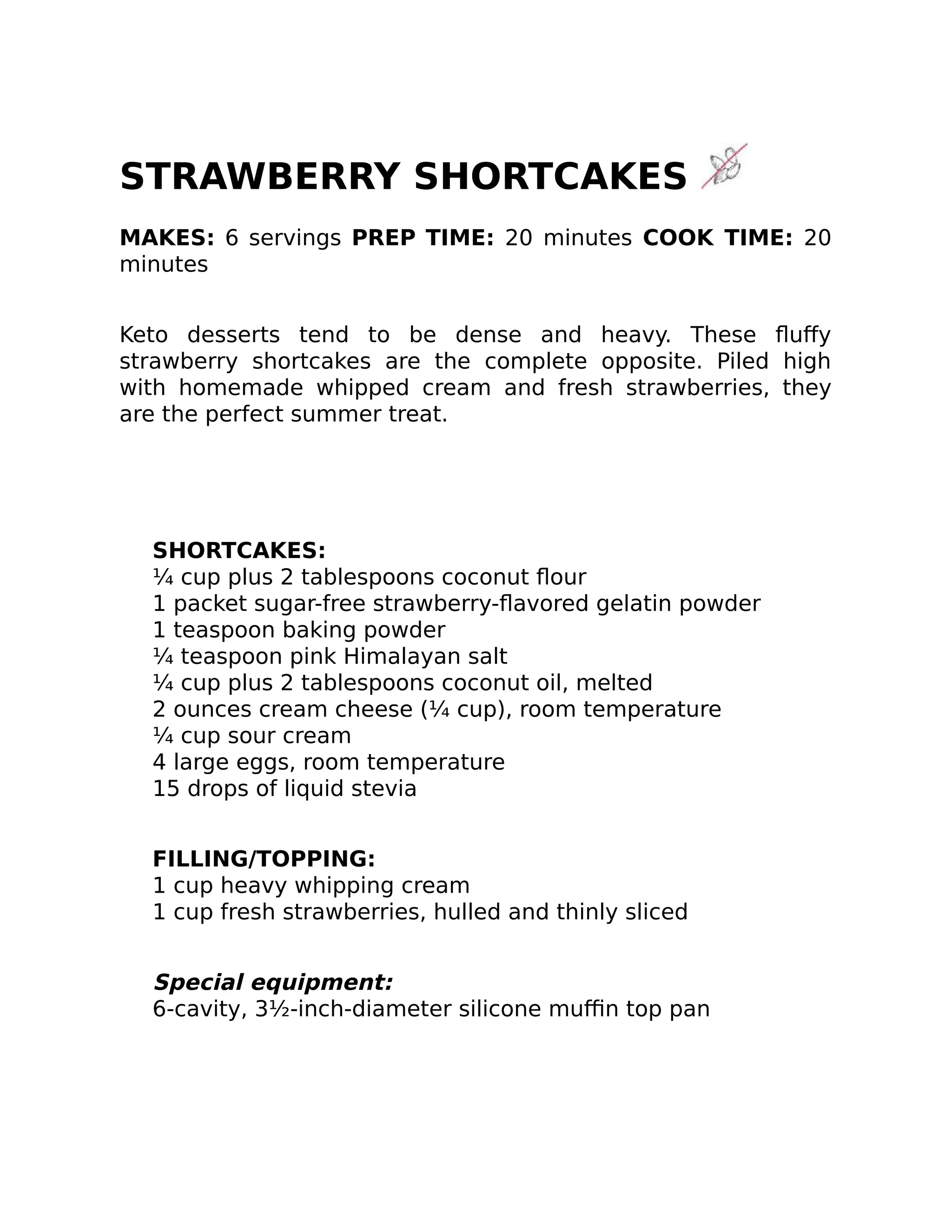 STRAWBERRY SHORTCAKES
MAKES: 6 servings PREP TIME: 20 minutes COOK TIME: 20
minutes
Keto desserts tend to be dense and heavy. These ﬂuﬀy
strawberry shortcakes are the complete opposite. Piled high
with homemade whipped cream and fresh strawberries, they
are the perfect summer treat.
SHORTCAKES:
¼ cup plus 2 tablespoons coconut ﬂour
1 packet sugar-free strawberry-ﬂavored gelatin powder
1 teaspoon baking powder
¼ teaspoon pink Himalayan salt
¼ cup plus 2 tablespoons coconut oil, melted
2 ounces cream cheese (¼ cup), room temperature
¼ cup sour cream
4 large eggs, room temperature
15 drops of liquid stevia
FILLING/TOPPING:
1 cup heavy whipping cream
1 cup fresh strawberries, hulled and thinly sliced
Special equipment:
6-cavity, 3½-inch-diameter silicone muﬃn top pan
 