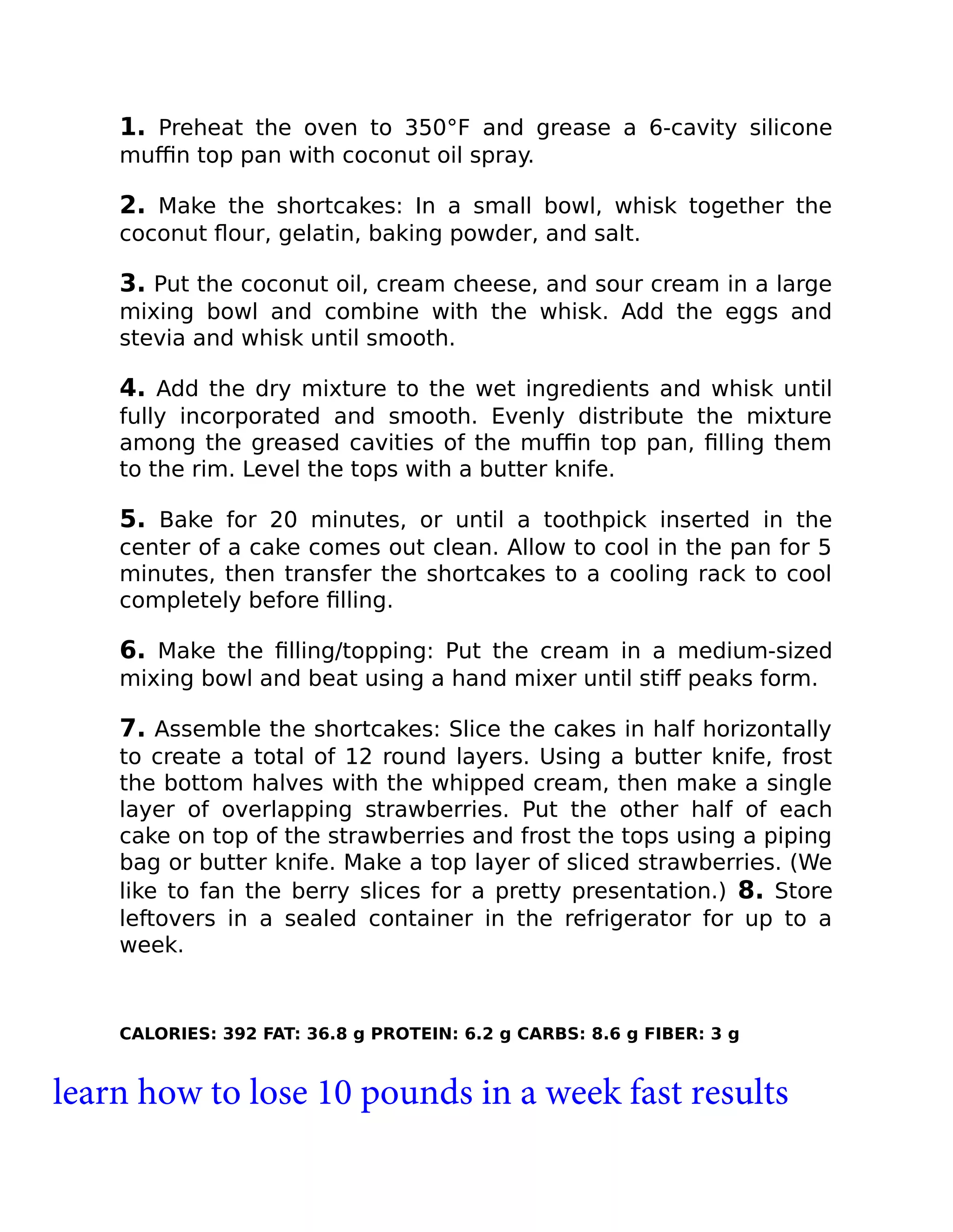 1. Preheat the oven to 350°F and grease a 6-cavity silicone
muﬃn top pan with coconut oil spray.
2. Make the shortcakes: In a small bowl, whisk together the
coconut ﬂour, gelatin, baking powder, and salt.
3. Put the coconut oil, cream cheese, and sour cream in a large
mixing bowl and combine with the whisk. Add the eggs and
stevia and whisk until smooth.
4. Add the dry mixture to the wet ingredients and whisk until
fully incorporated and smooth. Evenly distribute the mixture
among the greased cavities of the muﬃn top pan, ﬁlling them
to the rim. Level the tops with a butter knife.
5. Bake for 20 minutes, or until a toothpick inserted in the
center of a cake comes out clean. Allow to cool in the pan for 5
minutes, then transfer the shortcakes to a cooling rack to cool
completely before ﬁlling.
6. Make the ﬁlling/topping: Put the cream in a medium-sized
mixing bowl and beat using a hand mixer until stiﬀ peaks form.
7. Assemble the shortcakes: Slice the cakes in half horizontally
to create a total of 12 round layers. Using a butter knife, frost
the bottom halves with the whipped cream, then make a single
layer of overlapping strawberries. Put the other half of each
cake on top of the strawberries and frost the tops using a piping
bag or butter knife. Make a top layer of sliced strawberries. (We
like to fan the berry slices for a pretty presentation.) 8. Store
leftovers in a sealed container in the refrigerator for up to a
week.
CALORIES: 392 FAT: 36.8 g PROTEIN: 6.2 g CARBS: 8.6 g FIBER: 3 g
learn how to lose 10 pounds in a week fast results
 