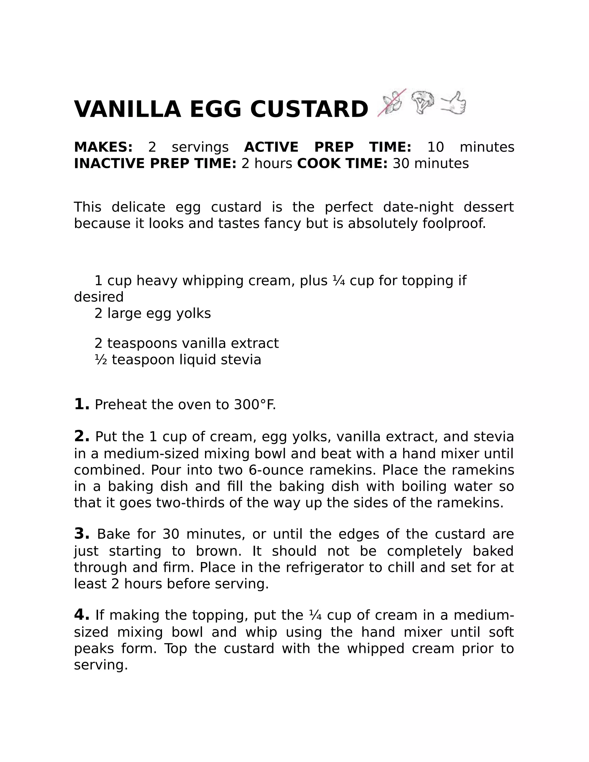 VANILLA EGG CUSTARD
MAKES: 2 servings ACTIVE PREP TIME: 10 minutes
INACTIVE PREP TIME: 2 hours COOK TIME: 30 minutes
This delicate egg custard is the perfect date-night dessert
because it looks and tastes fancy but is absolutely foolproof.
1 cup heavy whipping cream, plus ¼ cup for topping if
desired
2 large egg yolks
2 teaspoons vanilla extract
½ teaspoon liquid stevia
1. Preheat the oven to 300°F.
2. Put the 1 cup of cream, egg yolks, vanilla extract, and stevia
in a medium-sized mixing bowl and beat with a hand mixer until
combined. Pour into two 6-ounce ramekins. Place the ramekins
in a baking dish and ﬁll the baking dish with boiling water so
that it goes two-thirds of the way up the sides of the ramekins.
3. Bake for 30 minutes, or until the edges of the custard are
just starting to brown. It should not be completely baked
through and ﬁrm. Place in the refrigerator to chill and set for at
least 2 hours before serving.
4. If making the topping, put the ¼ cup of cream in a medium-
sized mixing bowl and whip using the hand mixer until soft
peaks form. Top the custard with the whipped cream prior to
serving.
 