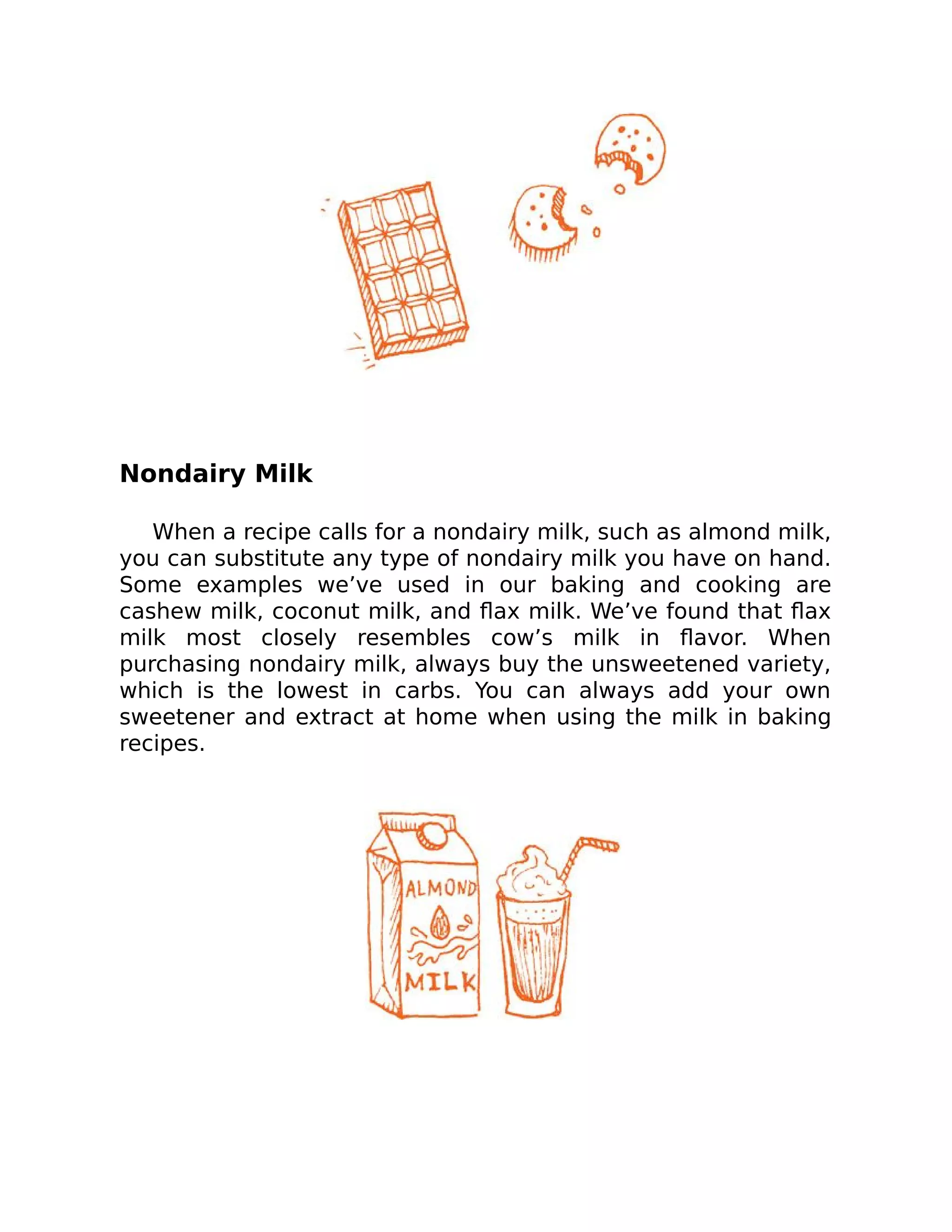 Nondairy Milk
When a recipe calls for a nondairy milk, such as almond milk,
you can substitute any type of nondairy milk you have on hand.
Some examples we’ve used in our baking and cooking are
cashew milk, coconut milk, and ﬂax milk. We’ve found that ﬂax
milk most closely resembles cow’s milk in ﬂavor. When
purchasing nondairy milk, always buy the unsweetened variety,
which is the lowest in carbs. You can always add your own
sweetener and extract at home when using the milk in baking
recipes.
 