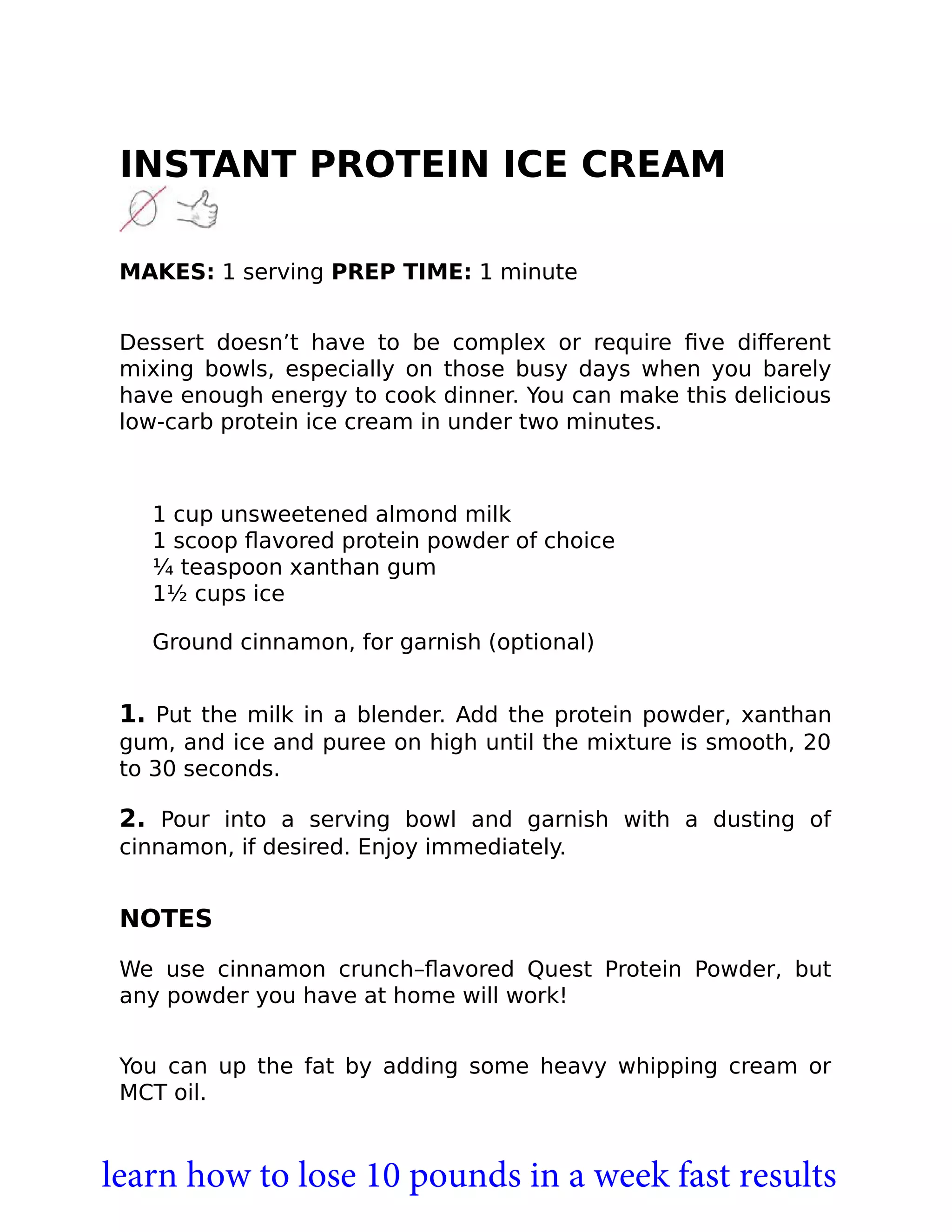 INSTANT PROTEIN ICE CREAM
MAKES: 1 serving PREP TIME: 1 minute
Dessert doesn’t have to be complex or require ﬁve diﬀerent
mixing bowls, especially on those busy days when you barely
have enough energy to cook dinner. You can make this delicious
low-carb protein ice cream in under two minutes.
1 cup unsweetened almond milk
1 scoop ﬂavored protein powder of choice
¼ teaspoon xanthan gum
1½ cups ice
Ground cinnamon, for garnish (optional)
1. Put the milk in a blender. Add the protein powder, xanthan
gum, and ice and puree on high until the mixture is smooth, 20
to 30 seconds.
2. Pour into a serving bowl and garnish with a dusting of
cinnamon, if desired. Enjoy immediately.
NOTES
We use cinnamon crunch–ﬂavored Quest Protein Powder, but
any powder you have at home will work!
You can up the fat by adding some heavy whipping cream or
MCT oil.
learn how to lose 10 pounds in a week fast results
 