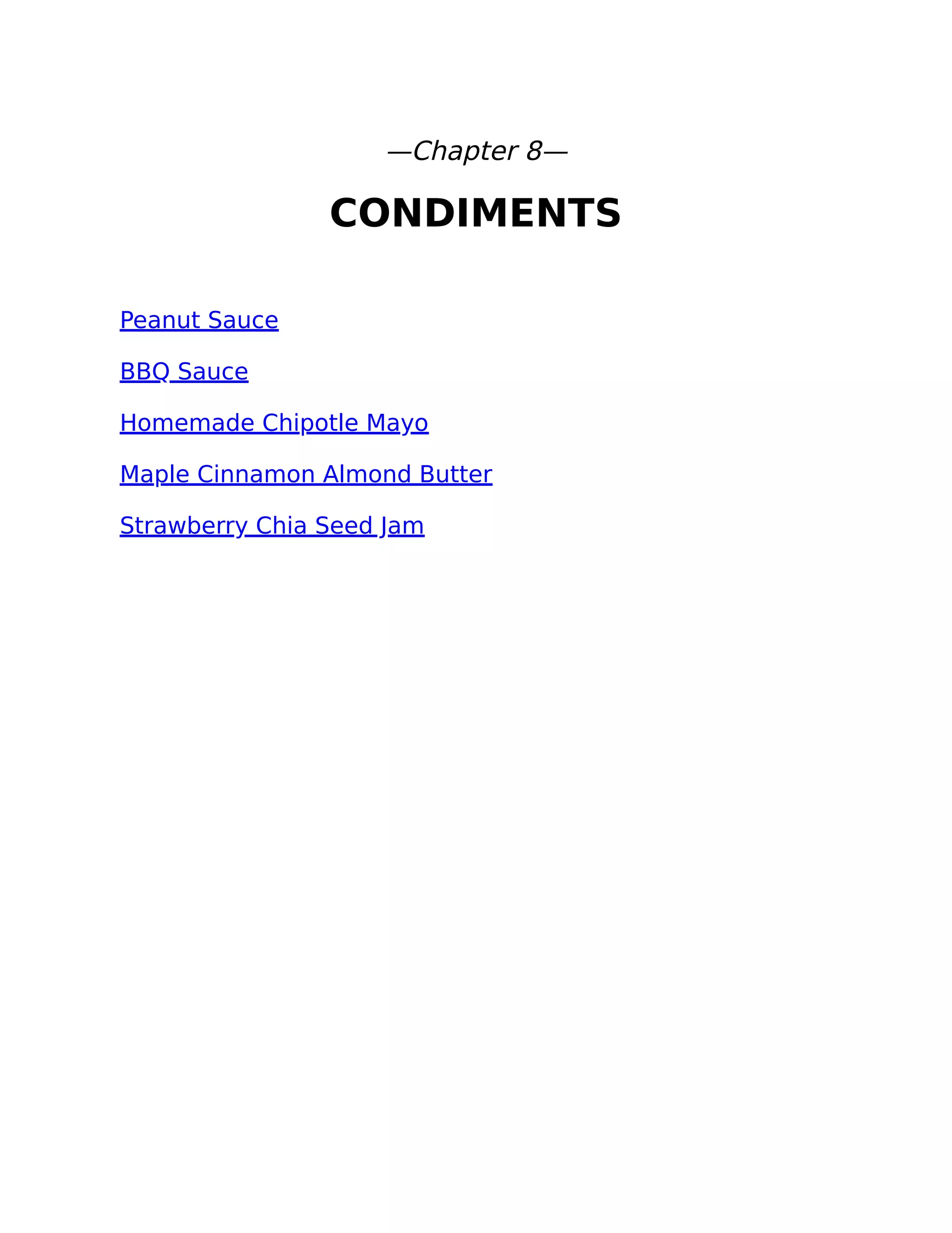—Chapter 8—
CONDIMENTS
Peanut Sauce
BBQ Sauce
Homemade Chipotle Mayo
Maple Cinnamon Almond Butter
Strawberry Chia Seed Jam
 