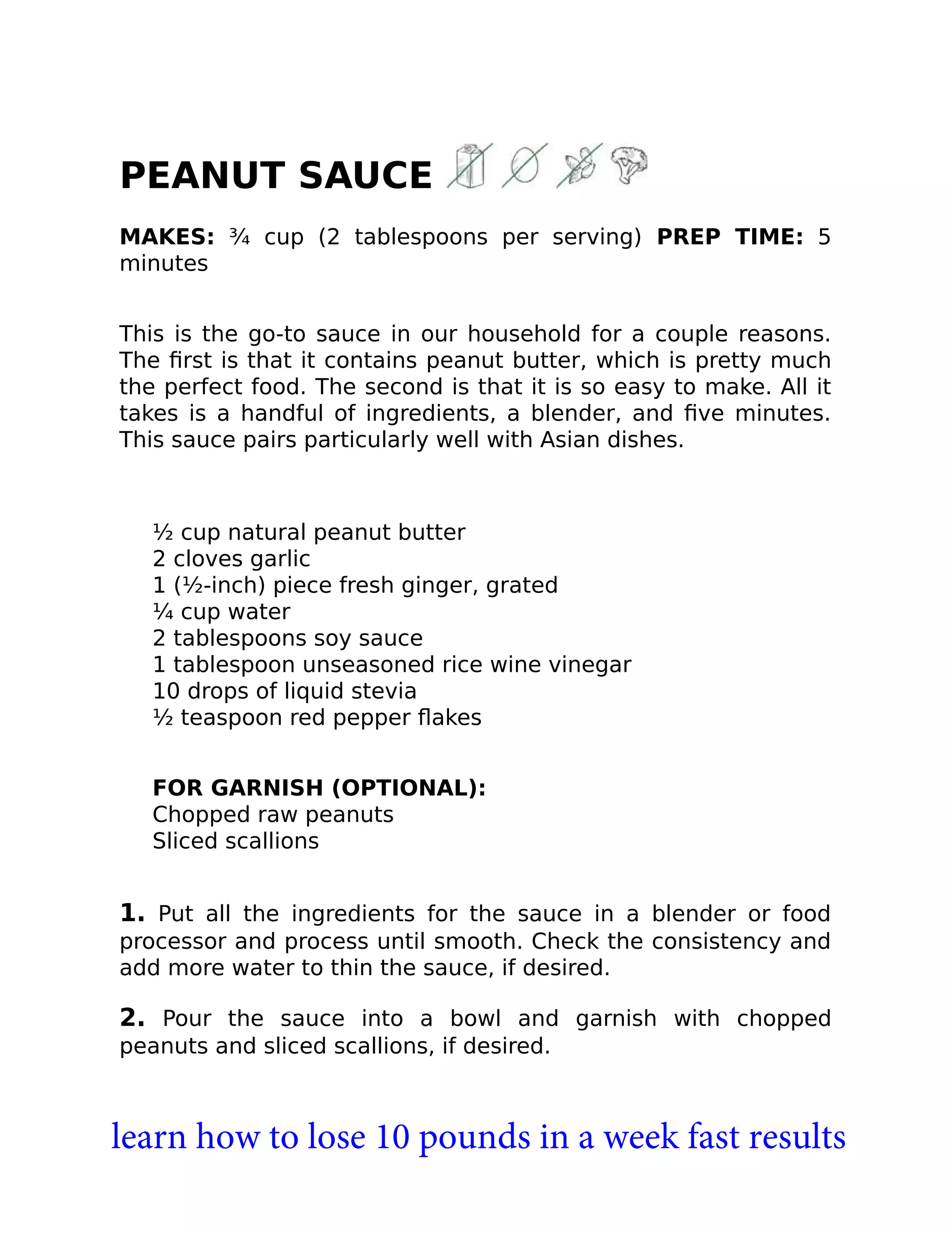 PEANUT SAUCE
MAKES: ¾ cup (2 tablespoons per serving) PREP TIME: 5
minutes
This is the go-to sauce in our household for a couple reasons.
The ﬁrst is that it contains peanut butter, which is pretty much
the perfect food. The second is that it is so easy to make. All it
takes is a handful of ingredients, a blender, and ﬁve minutes.
This sauce pairs particularly well with Asian dishes.
½ cup natural peanut butter
2 cloves garlic
1 (½-inch) piece fresh ginger, grated
¼ cup water
2 tablespoons soy sauce
1 tablespoon unseasoned rice wine vinegar
10 drops of liquid stevia
½ teaspoon red pepper ﬂakes
FOR GARNISH (OPTIONAL):
Chopped raw peanuts
Sliced scallions
1. Put all the ingredients for the sauce in a blender or food
processor and process until smooth. Check the consistency and
add more water to thin the sauce, if desired.
2. Pour the sauce into a bowl and garnish with chopped
peanuts and sliced scallions, if desired.
learn how to lose 10 pounds in a week fast results
 