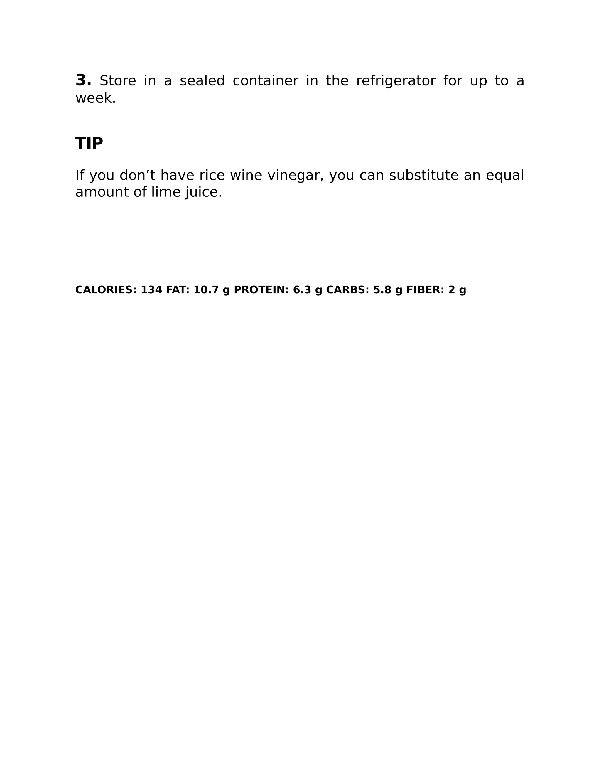 3. Store in a sealed container in the refrigerator for up to a
week.
TIP
If you don’t have rice wine vinegar, you can substitute an equal
amount of lime juice.
CALORIES: 134 FAT: 10.7 g PROTEIN: 6.3 g CARBS: 5.8 g FIBER: 2 g
 