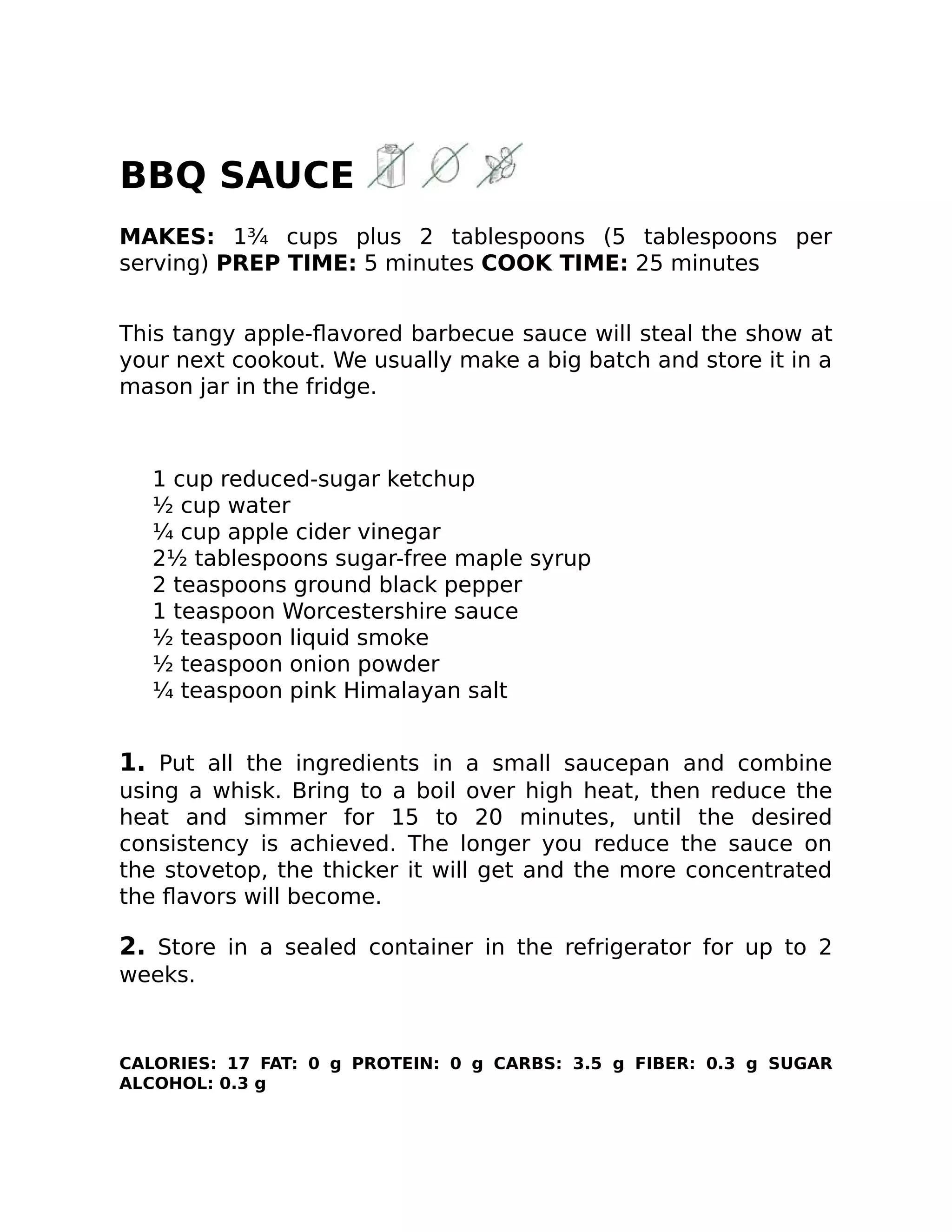 BBQ SAUCE
MAKES: 1¾ cups plus 2 tablespoons (5 tablespoons per
serving) PREP TIME: 5 minutes COOK TIME: 25 minutes
This tangy apple-ﬂavored barbecue sauce will steal the show at
your next cookout. We usually make a big batch and store it in a
mason jar in the fridge.
1 cup reduced-sugar ketchup
½ cup water
¼ cup apple cider vinegar
2½ tablespoons sugar-free maple syrup
2 teaspoons ground black pepper
1 teaspoon Worcestershire sauce
½ teaspoon liquid smoke
½ teaspoon onion powder
¼ teaspoon pink Himalayan salt
1. Put all the ingredients in a small saucepan and combine
using a whisk. Bring to a boil over high heat, then reduce the
heat and simmer for 15 to 20 minutes, until the desired
consistency is achieved. The longer you reduce the sauce on
the stovetop, the thicker it will get and the more concentrated
the ﬂavors will become.
2. Store in a sealed container in the refrigerator for up to 2
weeks.
CALORIES: 17 FAT: 0 g PROTEIN: 0 g CARBS: 3.5 g FIBER: 0.3 g SUGAR
ALCOHOL: 0.3 g
 