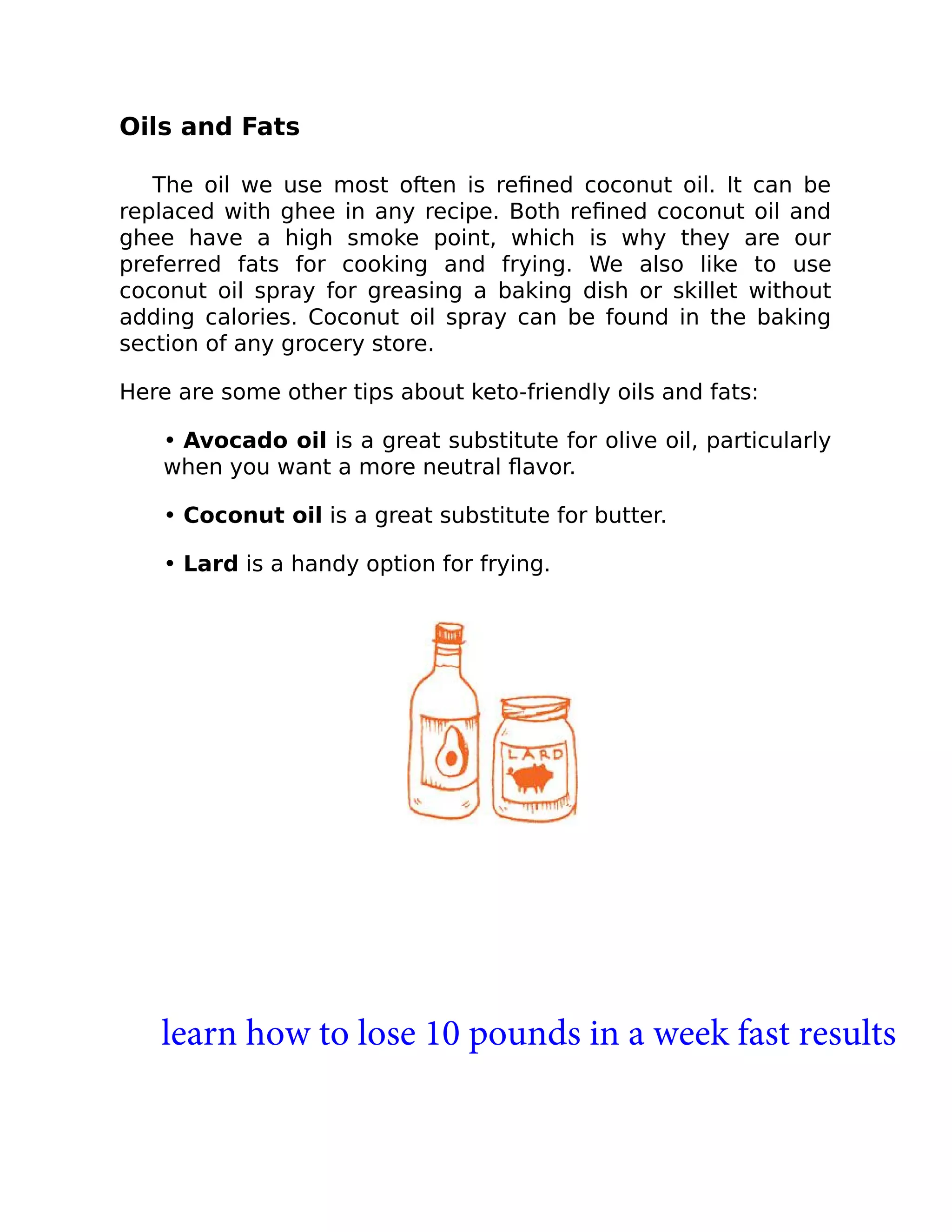 Oils and Fats
The oil we use most often is reﬁned coconut oil. It can be
replaced with ghee in any recipe. Both reﬁned coconut oil and
ghee have a high smoke point, which is why they are our
preferred fats for cooking and frying. We also like to use
coconut oil spray for greasing a baking dish or skillet without
adding calories. Coconut oil spray can be found in the baking
section of any grocery store.
Here are some other tips about keto-friendly oils and fats:
• Avocado oil is a great substitute for olive oil, particularly
when you want a more neutral ﬂavor.
• Coconut oil is a great substitute for butter.
• Lard is a handy option for frying.
learn how to lose 10 pounds in a week fast results
 