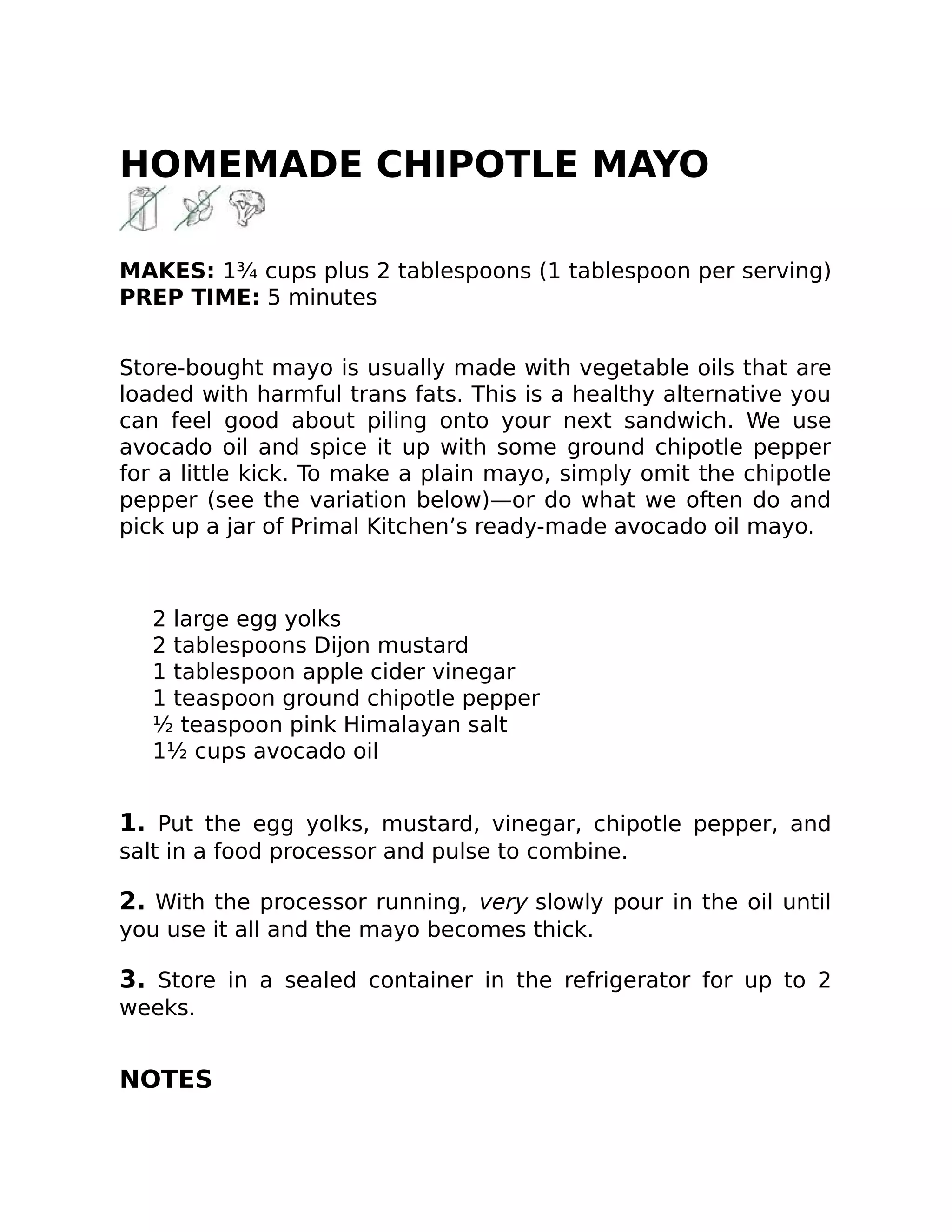 HOMEMADE CHIPOTLE MAYO
MAKES: 1¾ cups plus 2 tablespoons (1 tablespoon per serving)
PREP TIME: 5 minutes
Store-bought mayo is usually made with vegetable oils that are
loaded with harmful trans fats. This is a healthy alternative you
can feel good about piling onto your next sandwich. We use
avocado oil and spice it up with some ground chipotle pepper
for a little kick. To make a plain mayo, simply omit the chipotle
pepper (see the variation below)—or do what we often do and
pick up a jar of Primal Kitchen’s ready-made avocado oil mayo.
2 large egg yolks
2 tablespoons Dijon mustard
1 tablespoon apple cider vinegar
1 teaspoon ground chipotle pepper
½ teaspoon pink Himalayan salt
1½ cups avocado oil
1. Put the egg yolks, mustard, vinegar, chipotle pepper, and
salt in a food processor and pulse to combine.
2. With the processor running, very slowly pour in the oil until
you use it all and the mayo becomes thick.
3. Store in a sealed container in the refrigerator for up to 2
weeks.
NOTES
 