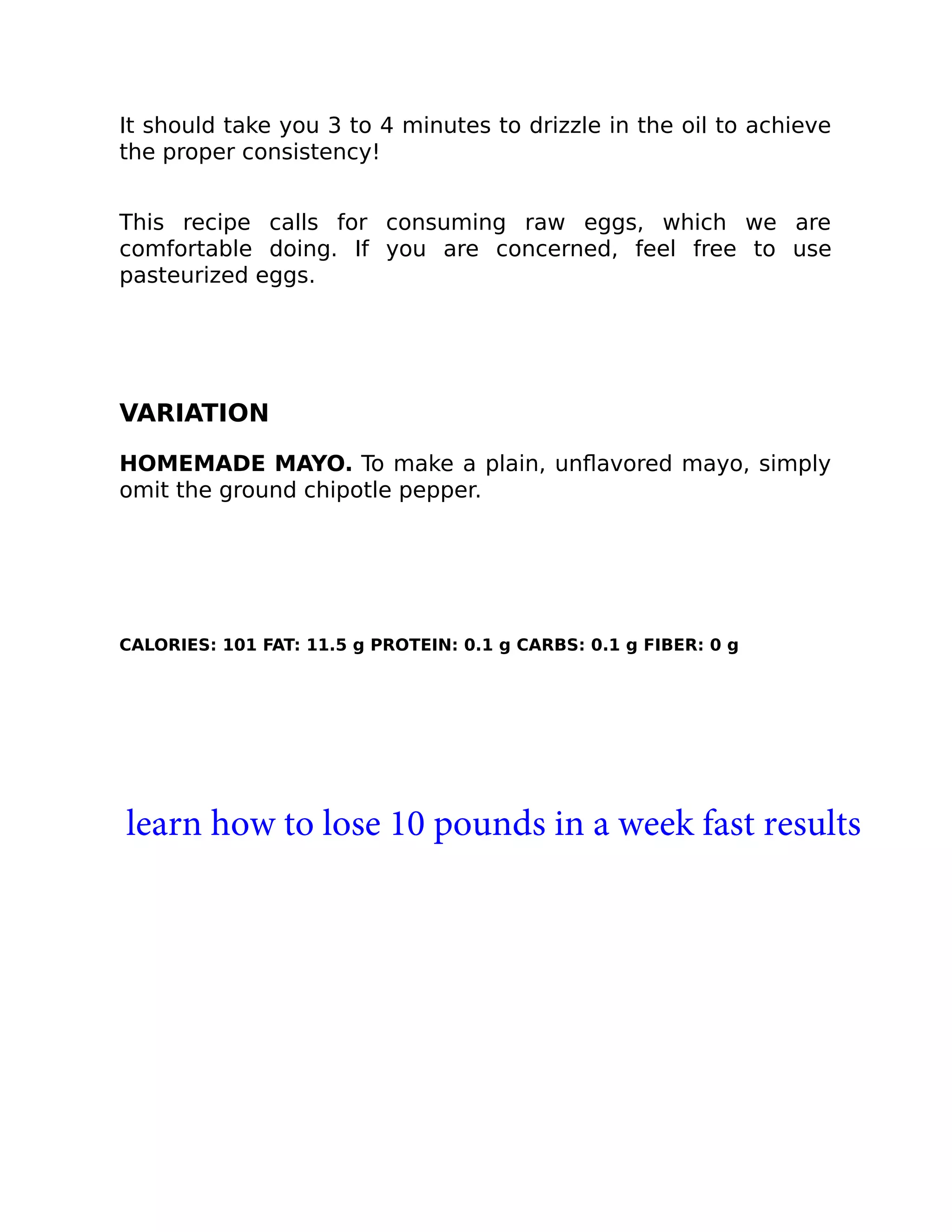 It should take you 3 to 4 minutes to drizzle in the oil to achieve
the proper consistency!
This recipe calls for consuming raw eggs, which we are
comfortable doing. If you are concerned, feel free to use
pasteurized eggs.
VARIATION
HOMEMADE MAYO. To make a plain, unﬂavored mayo, simply
omit the ground chipotle pepper.
CALORIES: 101 FAT: 11.5 g PROTEIN: 0.1 g CARBS: 0.1 g FIBER: 0 g
learn how to lose 10 pounds in a week fast results
 