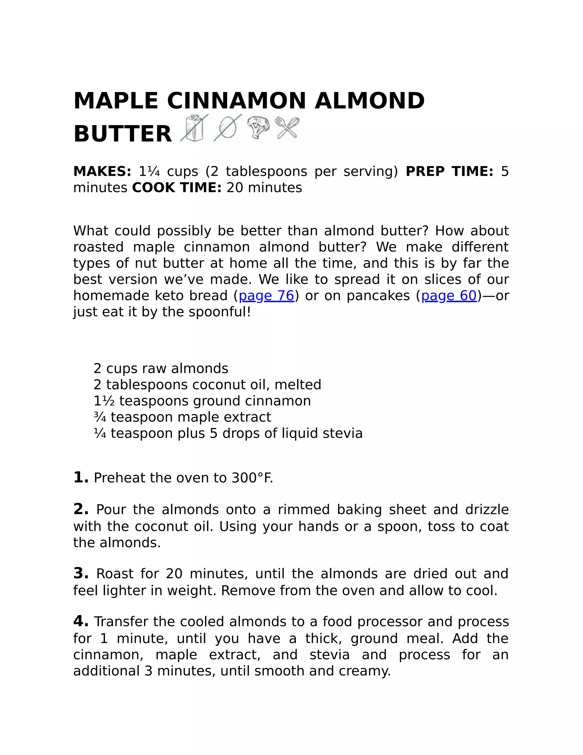 MAPLE CINNAMON ALMOND
BUTTER
MAKES: 1¼ cups (2 tablespoons per serving) PREP TIME: 5
minutes COOK TIME: 20 minutes
What could possibly be better than almond butter? How about
roasted maple cinnamon almond butter? We make diﬀerent
types of nut butter at home all the time, and this is by far the
best version we’ve made. We like to spread it on slices of our
homemade keto bread (page 76) or on pancakes (page 60)—or
just eat it by the spoonful!
2 cups raw almonds
2 tablespoons coconut oil, melted
1½ teaspoons ground cinnamon
¾ teaspoon maple extract
¼ teaspoon plus 5 drops of liquid stevia
1. Preheat the oven to 300°F.
2. Pour the almonds onto a rimmed baking sheet and drizzle
with the coconut oil. Using your hands or a spoon, toss to coat
the almonds.
3. Roast for 20 minutes, until the almonds are dried out and
feel lighter in weight. Remove from the oven and allow to cool.
4. Transfer the cooled almonds to a food processor and process
for 1 minute, until you have a thick, ground meal. Add the
cinnamon, maple extract, and stevia and process for an
additional 3 minutes, until smooth and creamy.
 