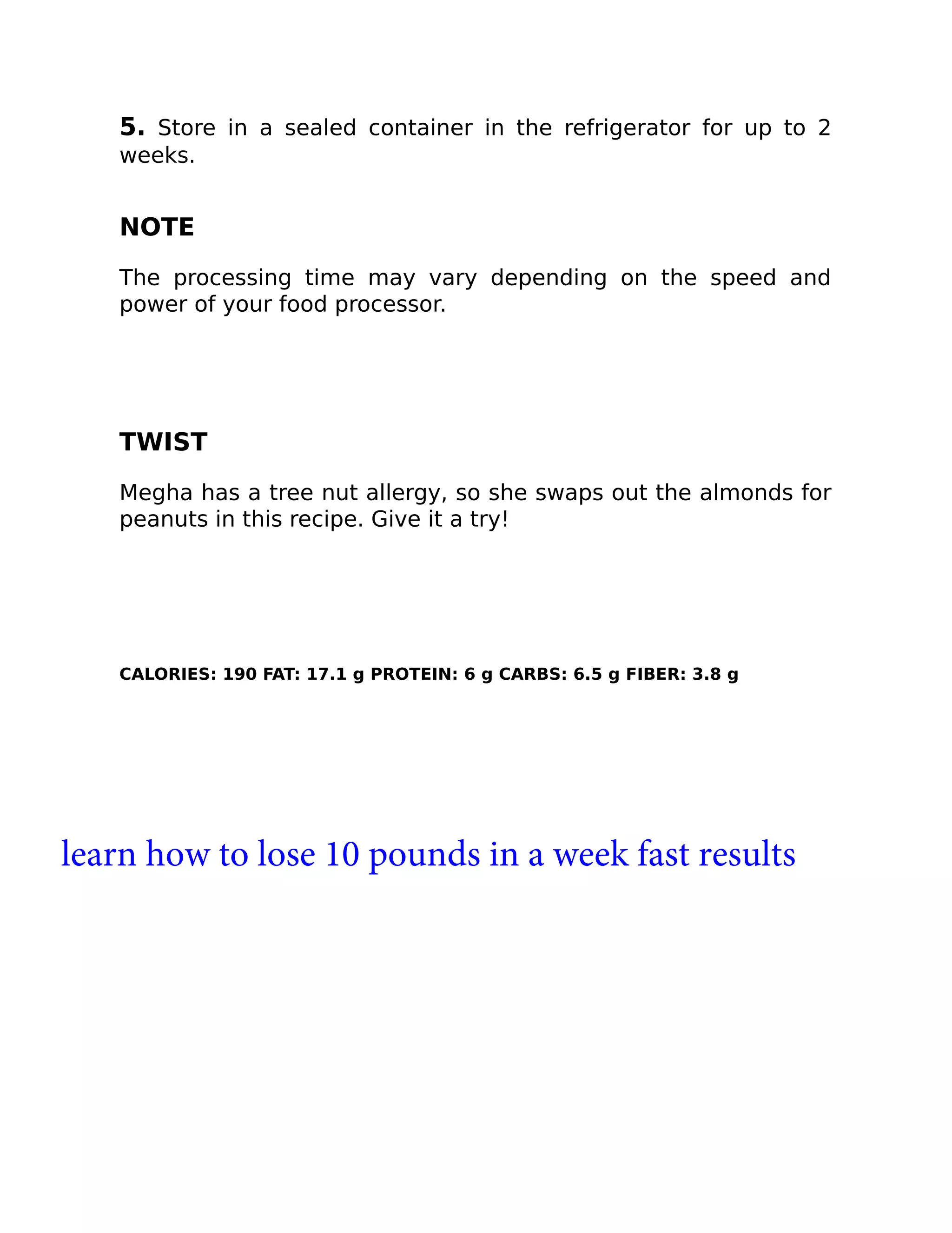5. Store in a sealed container in the refrigerator for up to 2
weeks.
NOTE
The processing time may vary depending on the speed and
power of your food processor.
TWIST
Megha has a tree nut allergy, so she swaps out the almonds for
peanuts in this recipe. Give it a try!
CALORIES: 190 FAT: 17.1 g PROTEIN: 6 g CARBS: 6.5 g FIBER: 3.8 g
learn how to lose 10 pounds in a week fast results
 