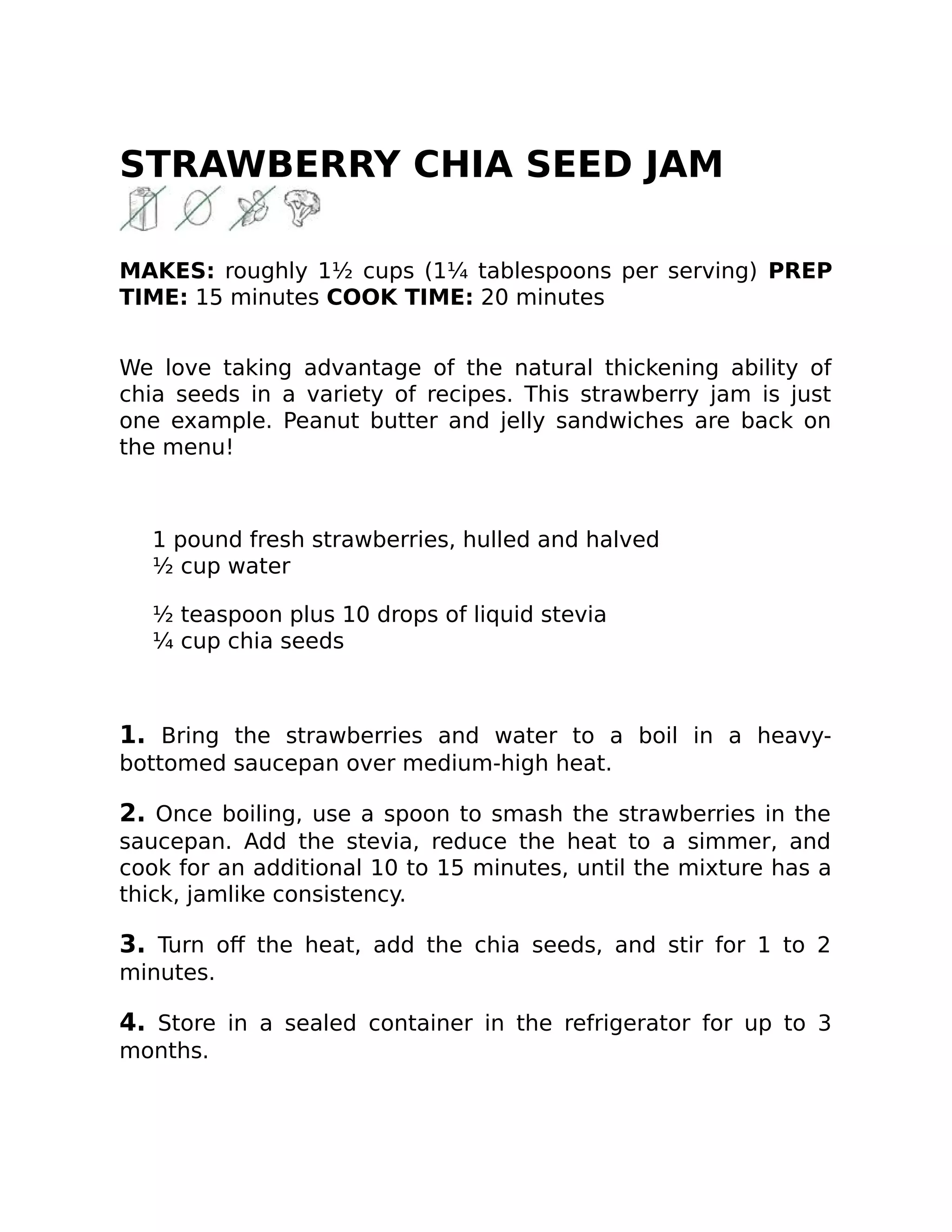 STRAWBERRY CHIA SEED JAM
MAKES: roughly 1½ cups (1¼ tablespoons per serving) PREP
TIME: 15 minutes COOK TIME: 20 minutes
We love taking advantage of the natural thickening ability of
chia seeds in a variety of recipes. This strawberry jam is just
one example. Peanut butter and jelly sandwiches are back on
the menu!
1 pound fresh strawberries, hulled and halved
½ cup water
½ teaspoon plus 10 drops of liquid stevia
¼ cup chia seeds
1. Bring the strawberries and water to a boil in a heavy-
bottomed saucepan over medium-high heat.
2. Once boiling, use a spoon to smash the strawberries in the
saucepan. Add the stevia, reduce the heat to a simmer, and
cook for an additional 10 to 15 minutes, until the mixture has a
thick, jamlike consistency.
3. Turn oﬀ the heat, add the chia seeds, and stir for 1 to 2
minutes.
4. Store in a sealed container in the refrigerator for up to 3
months.
 